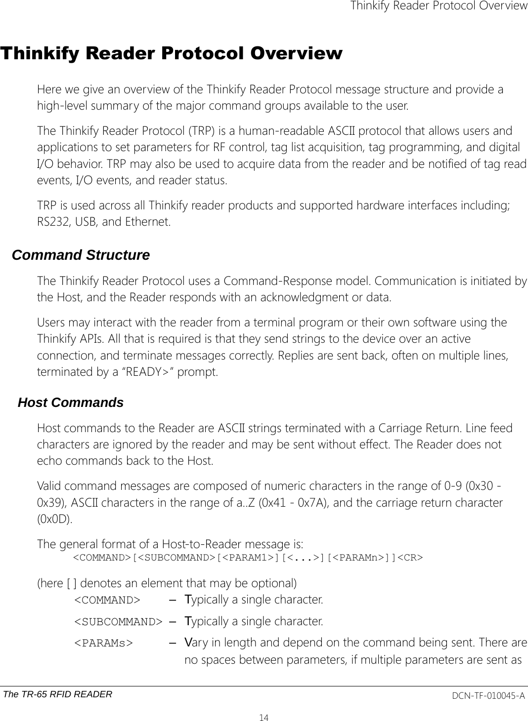 Thinkify Reader Protocol OverviewThinkify Reader Protocol OverviewHere we give an overview of the Thinkify Reader Protocol message structure and provide a high-level summary of the major command groups available to the user. The Thinkify Reader Protocol (TRP) is a human-readable ASCII protocol that allows users and applications to set parameters for RF control, tag list acquisition, tag programming, and digital I/O behavior. TRP may also be used to acquire data from the reader and be notified of tag readevents, I/O events, and reader status. TRP is used across all Thinkify reader products and supported hardware interfaces including; RS232, USB, and Ethernet.Command StructureThe Thinkify Reader Protocol uses a Command-Response model. Communication is initiated bythe Host, and the Reader responds with an acknowledgment or data.Users may interact with the reader from a terminal program or their own software using the Thinkify APIs. All that is required is that they send strings to the device over an active connection, and terminate messages correctly. Replies are sent back, often on multiple lines, terminated by a “READY&gt;” prompt.Host CommandsHost commands to the Reader are ASCII strings terminated with a Carriage Return. Line feed characters are ignored by the reader and may be sent without effect. The Reader does not echo commands back to the Host.Valid command messages are composed of numeric characters in the range of 0-9 (0x30 - 0x39), ASCII characters in the range of a..Z (0x41 - 0x7A), and the carriage return character (0x0D).  The general format of a Host-to-Reader message is:&lt;COMMAND&gt;[&lt;SUBCOMMAND&gt;[&lt;PARAM1&gt;][&lt;...&gt;][&lt;PARAMn&gt;]]&lt;CR&gt;(here [ ] denotes an element that may be optional)&lt;COMMAND&gt; – Typically a single character. &lt;SUBCOMMAND&gt; – Typically a single character.&lt;PARAMs&gt; – Vary in length and depend on the command being sent. There areno spaces between parameters, if multiple parameters are sent as The TR-65 RFID READER DCN-TF-010045-A14