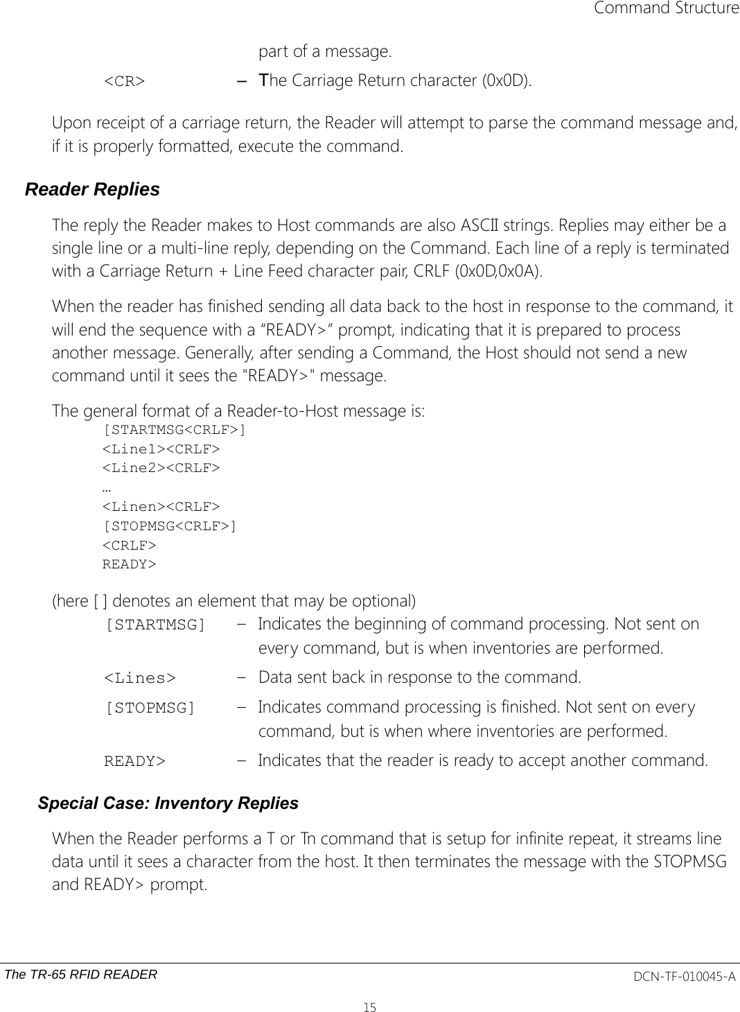 Command Structurepart of a message.&lt;CR&gt; – The Carriage Return character (0x0D).Upon receipt of a carriage return, the Reader will attempt to parse the command message and,if it is properly formatted, execute the command.Reader RepliesThe reply the Reader makes to Host commands are also ASCII strings. Replies may either be a single line or a multi-line reply, depending on the Command. Each line of a reply is terminated with a Carriage Return + Line Feed character pair, CRLF (0x0D,0x0A).When the reader has finished sending all data back to the host in response to the command, it will end the sequence with a “READY&gt;” prompt, indicating that it is prepared to process another message. Generally, after sending a Command, the Host should not send a new command until it sees the &quot;READY&gt;&quot; message.The general format of a Reader-to-Host message is:[STARTMSG&lt;CRLF&gt;]&lt;Line1&gt;&lt;CRLF&gt;&lt;Line2&gt;&lt;CRLF&gt;…&lt;Linen&gt;&lt;CRLF&gt;[STOPMSG&lt;CRLF&gt;]&lt;CRLF&gt;READY&gt;(here [ ] denotes an element that may be optional)[STARTMSG] – Indicates the beginning of command processing. Not sent on every command, but is when inventories are performed.&lt;Lines&gt; – Data sent back in response to the command.[STOPMSG] – Indicates command processing is finished. Not sent on every command, but is when where inventories are performed.READY&gt; – Indicates that the reader is ready to accept another command.Special Case: Inventory RepliesWhen the Reader performs a T or Tn command that is setup for infinite repeat, it streams line data until it sees a character from the host. It then terminates the message with the STOPMSG and READY&gt; prompt.The TR-65 RFID READER DCN-TF-010045-A15