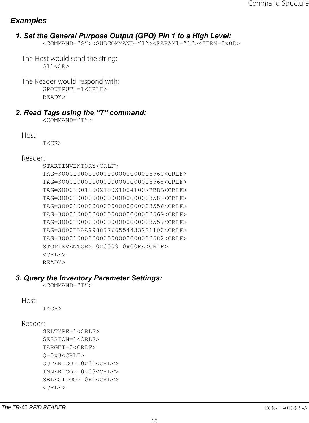 Command StructureExamples1. Set the General Purpose Output (GPO) Pin 1 to a High Level:&lt;COMMAND=”G”&gt;&lt;SUBCOMMAND=”1”&gt;&lt;PARAM1=”1”&gt;&lt;TERM=0x0D&gt;The Host would send the string:G11&lt;CR&gt;The Reader would respond with:GPOUTPUT1=1&lt;CRLF&gt;READY&gt;2. Read Tags using the “T” command:&lt;COMMAND=”T”&gt;Host:T&lt;CR&gt;Reader:STARTINVENTORY&lt;CRLF&gt;TAG=3000100000000000000000003560&lt;CRLF&gt;TAG=3000100000000000000000003568&lt;CRLF&gt;TAG=300010011002100310041007BBBB&lt;CRLF&gt;TAG=3000100000000000000000003583&lt;CRLF&gt;TAG=3000100000000000000000003556&lt;CRLF&gt;TAG=3000100000000000000000003569&lt;CRLF&gt;TAG=3000100000000000000000003557&lt;CRLF&gt;TAG=3000BBAA99887766554433221100&lt;CRLF&gt;TAG=3000100000000000000000003582&lt;CRLF&gt;STOPINVENTORY=0x0009 0x00EA&lt;CRLF&gt;&lt;CRLF&gt;READY&gt;3. Query the Inventory Parameter Settings:&lt;COMMAND=”I”&gt;Host:I&lt;CR&gt;Reader:SELTYPE=1&lt;CRLF&gt;SESSION=1&lt;CRLF&gt;TARGET=0&lt;CRLF&gt;Q=0x3&lt;CRLF&gt;OUTERLOOP=0x01&lt;CRLF&gt;INNERLOOP=0x03&lt;CRLF&gt;SELECTLOOP=0x1&lt;CRLF&gt;&lt;CRLF&gt;The TR-65 RFID READER DCN-TF-010045-A16