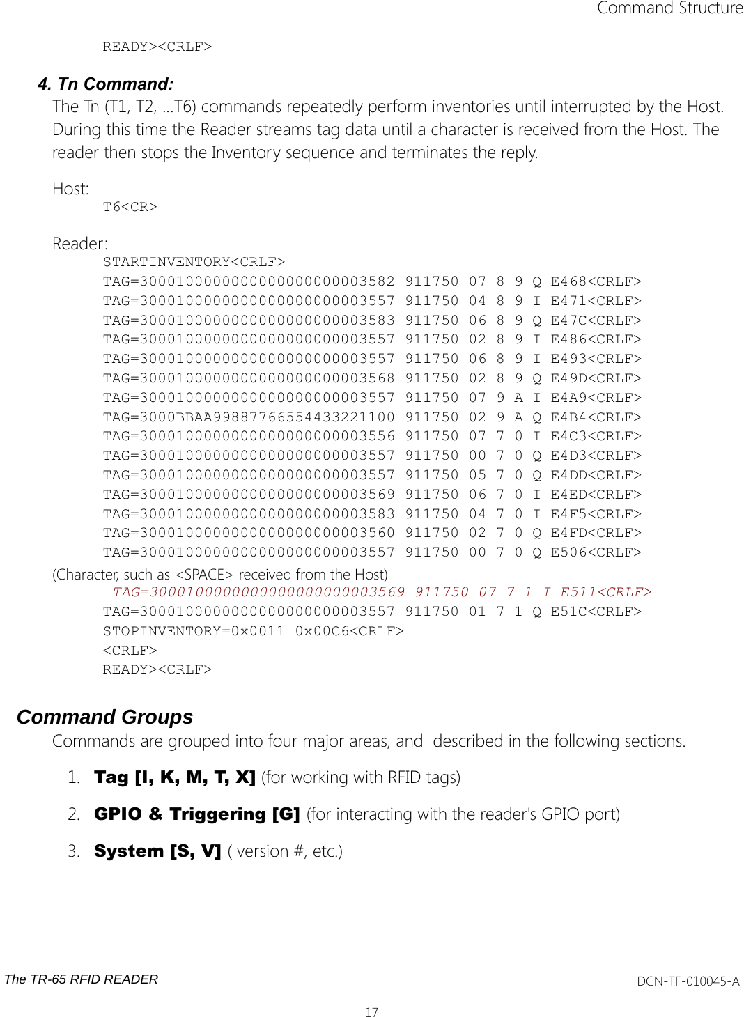 Command StructureREADY&gt;&lt;CRLF&gt;4. Tn Command:The Tn (T1, T2, ...T6) commands repeatedly perform inventories until interrupted by the Host. During this time the Reader streams tag data until a character is received from the Host. The reader then stops the Inventory sequence and terminates the reply.Host:T6&lt;CR&gt;Reader:STARTINVENTORY&lt;CRLF&gt;TAG=3000100000000000000000003582 911750 07 8 9 Q E468&lt;CRLF&gt;TAG=3000100000000000000000003557 911750 04 8 9 I E471&lt;CRLF&gt;TAG=3000100000000000000000003583 911750 06 8 9 Q E47C&lt;CRLF&gt;TAG=3000100000000000000000003557 911750 02 8 9 I E486&lt;CRLF&gt;TAG=3000100000000000000000003557 911750 06 8 9 I E493&lt;CRLF&gt;TAG=3000100000000000000000003568 911750 02 8 9 Q E49D&lt;CRLF&gt;TAG=3000100000000000000000003557 911750 07 9 A I E4A9&lt;CRLF&gt;TAG=3000BBAA99887766554433221100 911750 02 9 A Q E4B4&lt;CRLF&gt;TAG=3000100000000000000000003556 911750 07 7 0 I E4C3&lt;CRLF&gt;TAG=3000100000000000000000003557 911750 00 7 0 Q E4D3&lt;CRLF&gt;TAG=3000100000000000000000003557 911750 05 7 0 Q E4DD&lt;CRLF&gt;TAG=3000100000000000000000003569 911750 06 7 0 I E4ED&lt;CRLF&gt;TAG=3000100000000000000000003583 911750 04 7 0 I E4F5&lt;CRLF&gt;TAG=3000100000000000000000003560 911750 02 7 0 Q E4FD&lt;CRLF&gt;TAG=3000100000000000000000003557 911750 00 7 0 Q E506&lt;CRLF&gt;(Character, such as &lt;SPACE&gt; received from the Host) TAG=3000100000000000000000003569 911750 07 7 1 I E511&lt;CRLF&gt;TAG=3000100000000000000000003557 911750 01 7 1 Q E51C&lt;CRLF&gt;STOPINVENTORY=0x0011 0x00C6&lt;CRLF&gt;&lt;CRLF&gt;READY&gt;&lt;CRLF&gt;Command GroupsCommands are grouped into four major areas, and  described in the following sections.1. Tag [I, K, M, T, X] (for working with RFID tags)2. GPIO &amp; Triggering [G] (for interacting with the reader&apos;s GPIO port)3. System [S, V] ( version #, etc.)The TR-65 RFID READER DCN-TF-010045-A17