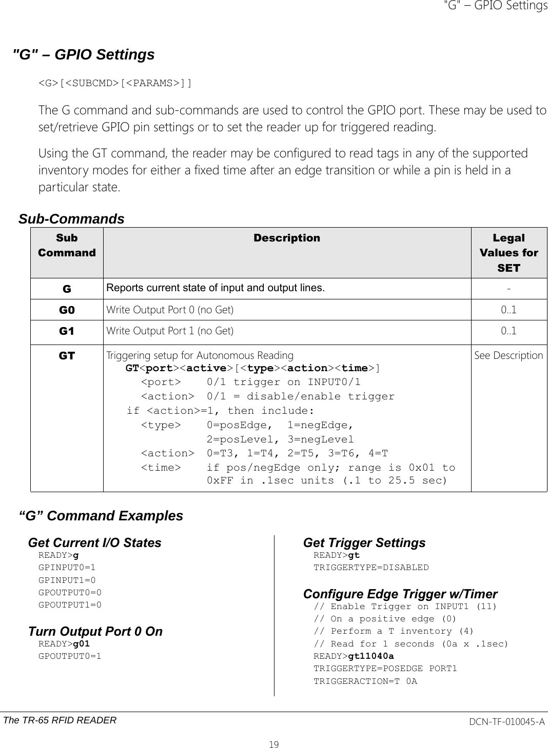 &quot;G&quot; – GPIO Settings&quot;G&quot; – GPIO Settings&lt;G&gt;[&lt;SUBCMD&gt;[&lt;PARAMS&gt;]]The G command and sub-commands are used to control the GPIO port. These may be used toset/retrieve GPIO pin settings or to set the reader up for triggered reading. Using the GT command, the reader may be configured to read tags in any of the supported inventory modes for either a fixed time after an edge transition or while a pin is held in a particular state.Sub-CommandsSubCommandDescription LegalValues forSETGReports current state of input and output lines. -G0 Write Output Port 0 (no Get) 0..1G1 Write Output Port 1 (no Get) 0..1GT Triggering setup for Autonomous ReadingGT&lt;port&gt;&lt;active&gt;[&lt;type&gt;&lt;action&gt;&lt;time&gt;]&lt;port&gt; 0/1 trigger on INPUT0/1&lt;action&gt; 0/1 = disable/enable trigger   if &lt;action&gt;=1, then include:&lt;type&gt; 0=posEdge,  1=negEdge,2=posLevel, 3=negLevel&lt;action&gt; 0=T3, 1=T4, 2=T5, 3=T6, 4=T&lt;time&gt; if pos/negEdge only; range is 0x01 to 0xFF in .1sec units (.1 to 25.5 sec)See Description“G” Command ExamplesGet Current I/O StatesREADY&gt;gGPINPUT0=1GPINPUT1=0GPOUTPUT0=0GPOUTPUT1=0Turn Output Port 0 OnREADY&gt;g01GPOUTPUT0=1Get Trigger SettingsREADY&gt;gtTRIGGERTYPE=DISABLEDConfigure Edge Trigger w/Timer// Enable Trigger on INPUT1 (11)// On a positive edge (0)// Perform a T inventory (4)// Read for 1 seconds (0a x .1sec)READY&gt;gt11040aTRIGGERTYPE=POSEDGE PORT1TRIGGERACTION=T 0AThe TR-65 RFID READER DCN-TF-010045-A19