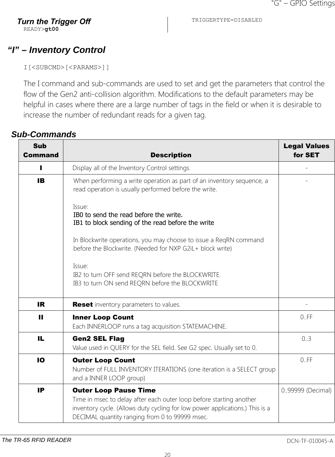 &quot;G&quot; – GPIO SettingsTurn the Trigger OffREADY&gt;gt00TRIGGERTYPE=DISABLED“I” – Inventory ControlI[&lt;SUBCMD&gt;[&lt;PARAMS&gt;]]The I command and sub-commands are used to set and get the parameters that control the flow of the Gen2 anti-collision algorithm. Modifications to the default parameters may be helpful in cases where there are a large number of tags in the field or when it is desirable to increase the number of redundant reads for a given tag.Sub-CommandsSub Command DescriptionLegal Valuesfor SETIDisplay all of the Inventory Control settings. -IB When performing a write operation as part of an inventory sequence, a read operation is usually performed before the write. Issue:IB0 to send the read before the write. IB1 to block sending of the read before the write In Blockwrite operations, you may choose to issue a ReqRN command before the Blockwrite. (Needed for NXP G2iL+ block write)Issue:IB2 to turn OFF send REQRN before the BLOCKWRITE.IB3 to turn ON send REQRN before the BLOCKWRITE-IR Reset inventory parameters to values. -II Inner Loop CountEach INNERLOOP runs a tag acquisition STATEMACHINE.0..FFIL Gen2 SEL FlagValue used in QUERY for the SEL field. See G2 spec. Usually set to 0.0..3IO Outer Loop CountNumber of FULL INVENTORY ITERATIONS (one iteration is a SELECT groupand a INNER LOOP group)0..FFIP Outer Loop Pause TimeTime in msec to delay after each outer loop before starting another inventory cycle. (Allows duty cycling for low power applications.) This is a DECIMAL quantity ranging from 0 to 99999 msec.0..99999 (Decimal)The TR-65 RFID READER DCN-TF-010045-A20