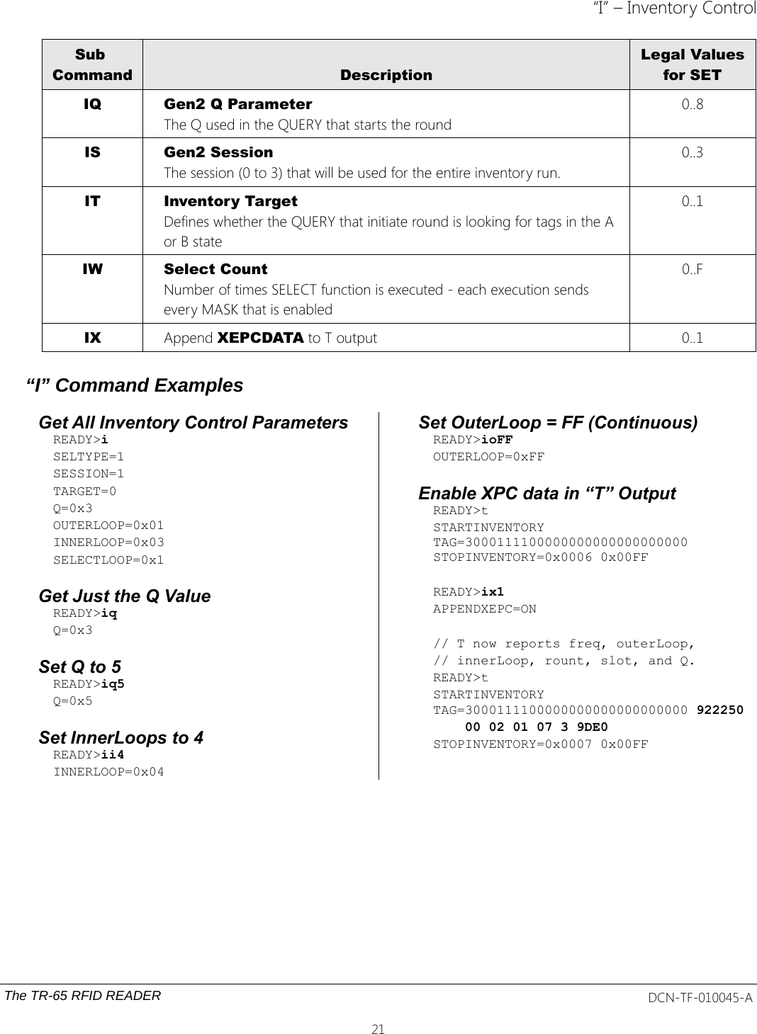 “I” – Inventory ControlSub Command DescriptionLegal Valuesfor SETIQ Gen2 Q ParameterThe Q used in the QUERY that starts the round0..8IS Gen2 SessionThe session (0 to 3) that will be used for the entire inventory run.0..3IT Inventory TargetDefines whether the QUERY that initiate round is looking for tags in the A or B state 0..1IW Select CountNumber of times SELECT function is executed - each execution sends every MASK that is enabled0..FIX Append XEPCDATA to T output 0..1“I” Command ExamplesGet All Inventory Control ParametersREADY&gt;iSELTYPE=1SESSION=1TARGET=0Q=0x3OUTERLOOP=0x01INNERLOOP=0x03SELECTLOOP=0x1Get Just the Q Value READY&gt;iqQ=0x3Set Q to 5READY&gt;iq5Q=0x5Set InnerLoops to 4READY&gt;ii4INNERLOOP=0x04Set OuterLoop = FF (Continuous)READY&gt;ioFFOUTERLOOP=0xFFEnable XPC data in “T” OutputREADY&gt;tSTARTINVENTORY TAG=3000111100000000000000000000 STOPINVENTORY=0x0006 0x00FF READY&gt;ix1APPENDXEPC=ON// T now reports freq, outerLoop,// innerLoop, rount, slot, and Q.READY&gt;tSTARTINVENTORY TAG=3000111100000000000000000000 922250    00 02 01 07 3 9DE0STOPINVENTORY=0x0007 0x00FFThe TR-65 RFID READER DCN-TF-010045-A21