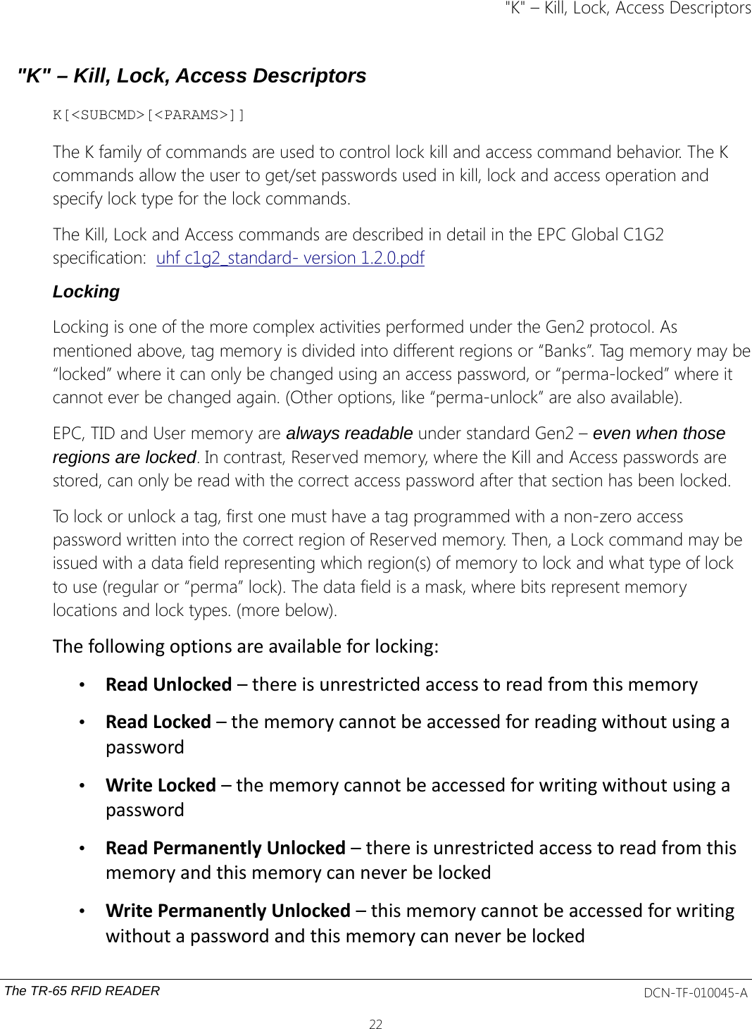 &quot;K&quot; – Kill, Lock, Access Descriptors&quot;K&quot; – Kill, Lock, Access DescriptorsK[&lt;SUBCMD&gt;[&lt;PARAMS&gt;]]The K family of commands are used to control lock kill and access command behavior. The K commands allow the user to get/set passwords used in kill, lock and access operation and specify lock type for the lock commands.The Kill, Lock and Access commands are described in detail in the EPC Global C1G2 specification:  uhf c1g2_standard- version 1.2.0.pdfLockingLocking is one of the more complex activities performed under the Gen2 protocol. As mentioned above, tag memory is divided into different regions or “Banks”. Tag memory may be“locked” where it can only be changed using an access password, or “perma-locked” where it cannot ever be changed again. (Other options, like “perma-unlock” are also available). EPC, TID and User memory are always readable under standard Gen2 – even when those regions are locked. In contrast, Reserved memory, where the Kill and Access passwords are stored, can only be read with the correct access password after that section has been locked. To lock or unlock a tag, first one must have a tag programmed with a non-zero access password written into the correct region of Reserved memory. Then, a Lock command may be issued with a data field representing which region(s) of memory to lock and what type of lock to use (regular or “perma” lock). The data field is a mask, where bits represent memory locations and lock types. (more below).The following options are available for locking: •Read Unlocked – there is unrestricted access to read from this memory •Read Locked – the memory cannot be accessed for reading without using a password •Write Locked – the memory cannot be accessed for writing without using a password •Read Permanently Unlocked – there is unrestricted access to read from this memory and this memory can never be locked •Write Permanently Unlocked – this memory cannot be accessed for writing without a password and this memory can never be locked The TR-65 RFID READER DCN-TF-010045-A22