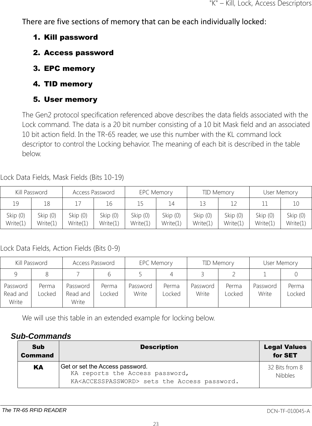 &quot;K&quot; – Kill, Lock, Access DescriptorsThere are five sections of memory that can be each individually locked: 1. Kill password2. Access password 3. EPC memory 4. TID memory 5. User memoryThe Gen2 protocol specification referenced above describes the data fields associated with the Lock command. The data is a 20 bit number consisting of a 10 bit Mask field and an associated10 bit action field. In the TR-65 reader, we use this number with the KL command lock descriptor to control the Locking behavior. The meaning of each bit is described in the table below. Lock Data Fields, Mask Fields (Bits 10-19)Kill Password Access Password EPC Memory TID Memory User Memory19 18 17 16 15 14 13 12 11 10Skip (0)Write(1)Skip (0)Write(1)Skip (0)Write(1)Skip (0)Write(1)Skip (0)Write(1)Skip (0)Write(1)Skip (0)Write(1)Skip (0)Write(1)Skip (0)Write(1)Skip (0)Write(1)Lock Data Fields, Action Fields (Bits 0-9)Kill Password Access Password EPC Memory TID Memory User Memory9876543210PasswordRead andWritePermaLockedPasswordRead andWritePermaLockedPasswordWritePermaLockedPasswordWritePermaLockedPasswordWritePermaLockedWe will use this table in an extended example for locking below. Sub-CommandsSubCommand Description Legal Valuesfor SETKA Get or set the Access password.KA reports the Access password,KA&lt;ACCESSPASSWORD&gt; sets the Access password.32 Bits from 8NibblesThe TR-65 RFID READER DCN-TF-010045-A23