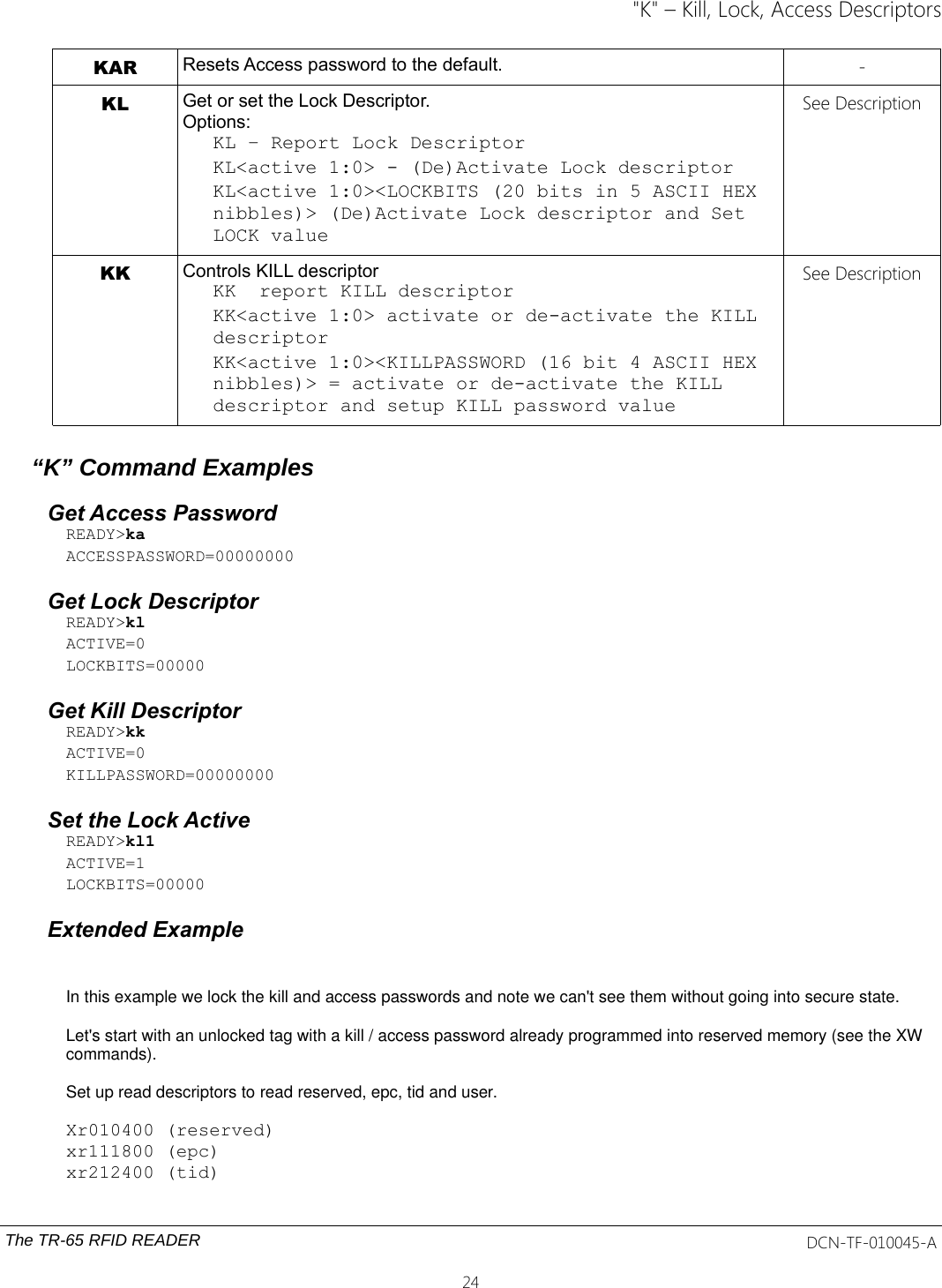 &quot;K&quot; – Kill, Lock, Access DescriptorsKAR Resets Access password to the default. -KL Get or set the Lock Descriptor.Options:KL – Report Lock DescriptorKL&lt;active 1:0&gt; - (De)Activate Lock descriptorKL&lt;active 1:0&gt;&lt;LOCKBITS (20 bits in 5 ASCII HEX nibbles)&gt; (De)Activate Lock descriptor and Set LOCK valueSee DescriptionKK Controls KILL descriptorKK  report KILL descriptorKK&lt;active 1:0&gt; activate or de-activate the KILL descriptorKK&lt;active 1:0&gt;&lt;KILLPASSWORD (16 bit 4 ASCII HEX nibbles)&gt; = activate or de-activate the KILL descriptor and setup KILL password valueSee Description“K” Command ExamplesGet Access PasswordREADY&gt;kaACCESSPASSWORD=00000000Get Lock DescriptorREADY&gt;klACTIVE=0LOCKBITS=00000Get Kill DescriptorREADY&gt;kkACTIVE=0KILLPASSWORD=00000000Set the Lock ActiveREADY&gt;kl1ACTIVE=1LOCKBITS=00000Extended ExampleIn this example we lock the kill and access passwords and note we can&apos;t see them without going into secure state.Let&apos;s start with an unlocked tag with a kill / access password already programmed into reserved memory (see the XW commands). Set up read descriptors to read reserved, epc, tid and user.Xr010400 (reserved)xr111800 (epc)xr212400 (tid)The TR-65 RFID READER DCN-TF-010045-A24