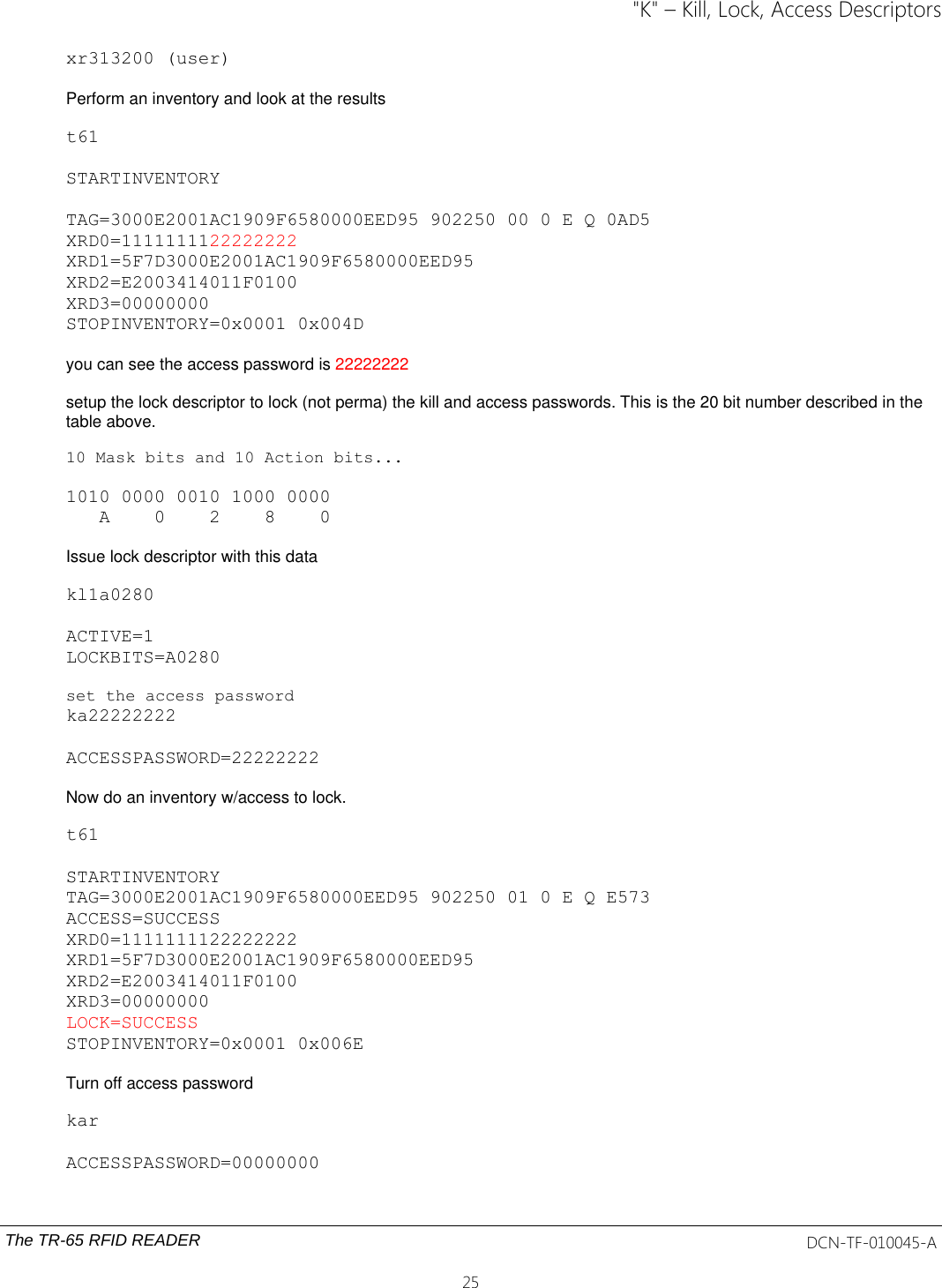 &quot;K&quot; – Kill, Lock, Access Descriptorsxr313200 (user)Perform an inventory and look at the resultst61STARTINVENTORYTAG=3000E2001AC1909F6580000EED95 902250 00 0 E Q 0AD5XRD0=1111111122222222XRD1=5F7D3000E2001AC1909F6580000EED95XRD2=E2003414011F0100XRD3=00000000STOPINVENTORY=0x0001 0x004Dyou can see the access password is 22222222setup the lock descriptor to lock (not perma) the kill and access passwords. This is the 20 bit number described in the table above. 10 Mask bits and 10 Action bits...1010 0000 0010 1000 0000   A    0    2    8    0    Issue lock descriptor with this datakl1a0280ACTIVE=1LOCKBITS=A0280set the access passwordka22222222ACCESSPASSWORD=22222222Now do an inventory w/access to lock.t61STARTINVENTORYTAG=3000E2001AC1909F6580000EED95 902250 01 0 E Q E573ACCESS=SUCCESSXRD0=1111111122222222XRD1=5F7D3000E2001AC1909F6580000EED95XRD2=E2003414011F0100XRD3=00000000LOCK=SUCCESSSTOPINVENTORY=0x0001 0x006ETurn off access passwordkarACCESSPASSWORD=00000000The TR-65 RFID READER DCN-TF-010045-A25