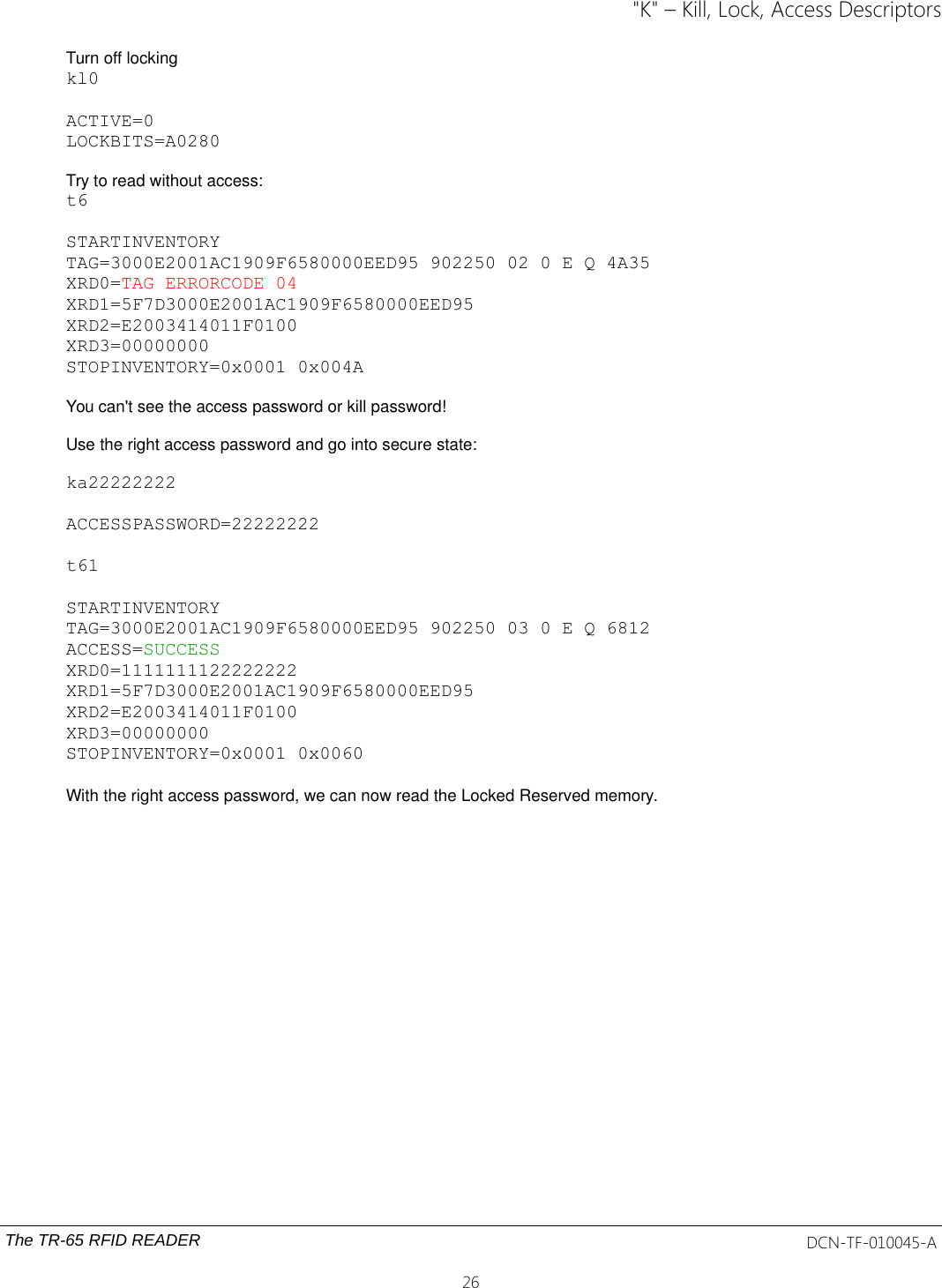 &quot;K&quot; – Kill, Lock, Access DescriptorsTurn off locking kl0ACTIVE=0LOCKBITS=A0280Try to read without access:t6STARTINVENTORYTAG=3000E2001AC1909F6580000EED95 902250 02 0 E Q 4A35XRD0=TAG ERRORCODE 04XRD1=5F7D3000E2001AC1909F6580000EED95XRD2=E2003414011F0100XRD3=00000000STOPINVENTORY=0x0001 0x004AYou can&apos;t see the access password or kill password!Use the right access password and go into secure state:ka22222222ACCESSPASSWORD=22222222t61STARTINVENTORYTAG=3000E2001AC1909F6580000EED95 902250 03 0 E Q 6812ACCESS=SUCCESSXRD0=1111111122222222XRD1=5F7D3000E2001AC1909F6580000EED95XRD2=E2003414011F0100XRD3=00000000STOPINVENTORY=0x0001 0x0060 With the right access password, we can now read the Locked Reserved memory.The TR-65 RFID READER DCN-TF-010045-A26