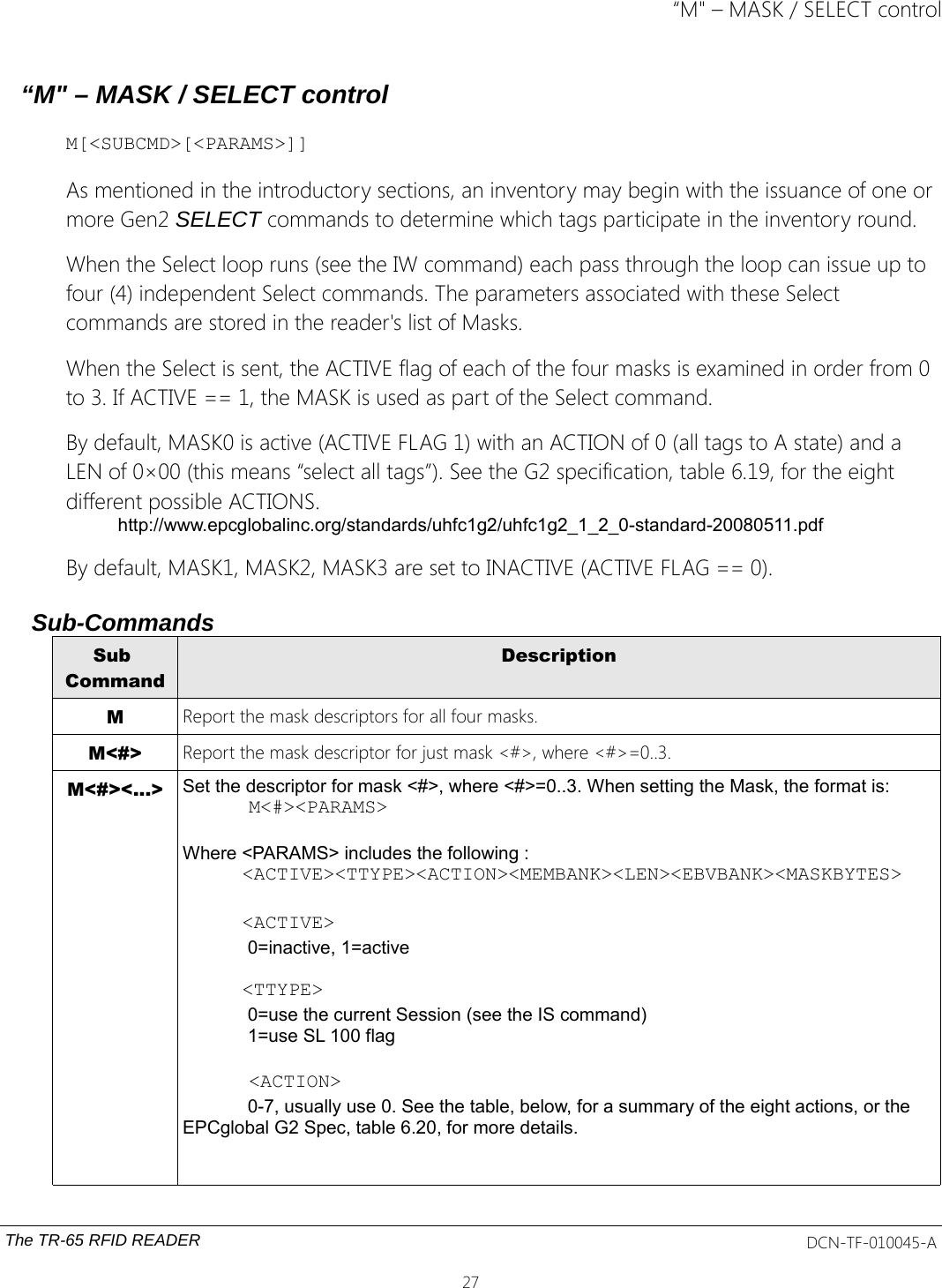 “M&quot; – MASK / SELECT control“M&quot; – MASK / SELECT controlM[&lt;SUBCMD&gt;[&lt;PARAMS&gt;]]As mentioned in the introductory sections, an inventory may begin with the issuance of one or more Gen2 SELECT commands to determine which tags participate in the inventory round.When the Select loop runs (see the IW command) each pass through the loop can issue up to four (4) independent Select commands. The parameters associated with these Select commands are stored in the reader&apos;s list of Masks.When the Select is sent, the ACTIVE flag of each of the four masks is examined in order from 0 to 3. If ACTIVE == 1, the MASK is used as part of the Select command.By default, MASK0 is active (ACTIVE FLAG 1) with an ACTION of 0 (all tags to A state) and a LEN of 0×00 (this means “select all tags”). See the G2 specification, table 6.19, for the eight different possible ACTIONS.http://www.epcglobalinc.org/standards/uhfc1g2/uhfc1g2_1_2_0-standard-20080511.pdfBy default, MASK1, MASK2, MASK3 are set to INACTIVE (ACTIVE FLAG == 0).Sub-CommandsSub CommandDescriptionMReport the mask descriptors for all four masks.M&lt;#&gt; Report the mask descriptor for just mask &lt;#&gt;, where &lt;#&gt;=0..3.M&lt;#&gt;&lt;...&gt; Set the descriptor for mask &lt;#&gt;, where &lt;#&gt;=0..3. When setting the Mask, the format is:M&lt;#&gt;&lt;PARAMS&gt;Where &lt;PARAMS&gt; includes the following :&lt;ACTIVE&gt;&lt;TTYPE&gt;&lt;ACTION&gt;&lt;MEMBANK&gt;&lt;LEN&gt;&lt;EBVBANK&gt;&lt;MASKBYTES&gt;&lt;ACTIVE&gt;0=inactive, 1=active&lt;TTYPE&gt;0=use the current Session (see the IS command) 1=use SL 100 flag&lt;ACTION&gt;0-7, usually use 0. See the table, below, for a summary of the eight actions, or the EPCglobal G2 Spec, table 6.20, for more details.The TR-65 RFID READER DCN-TF-010045-A27