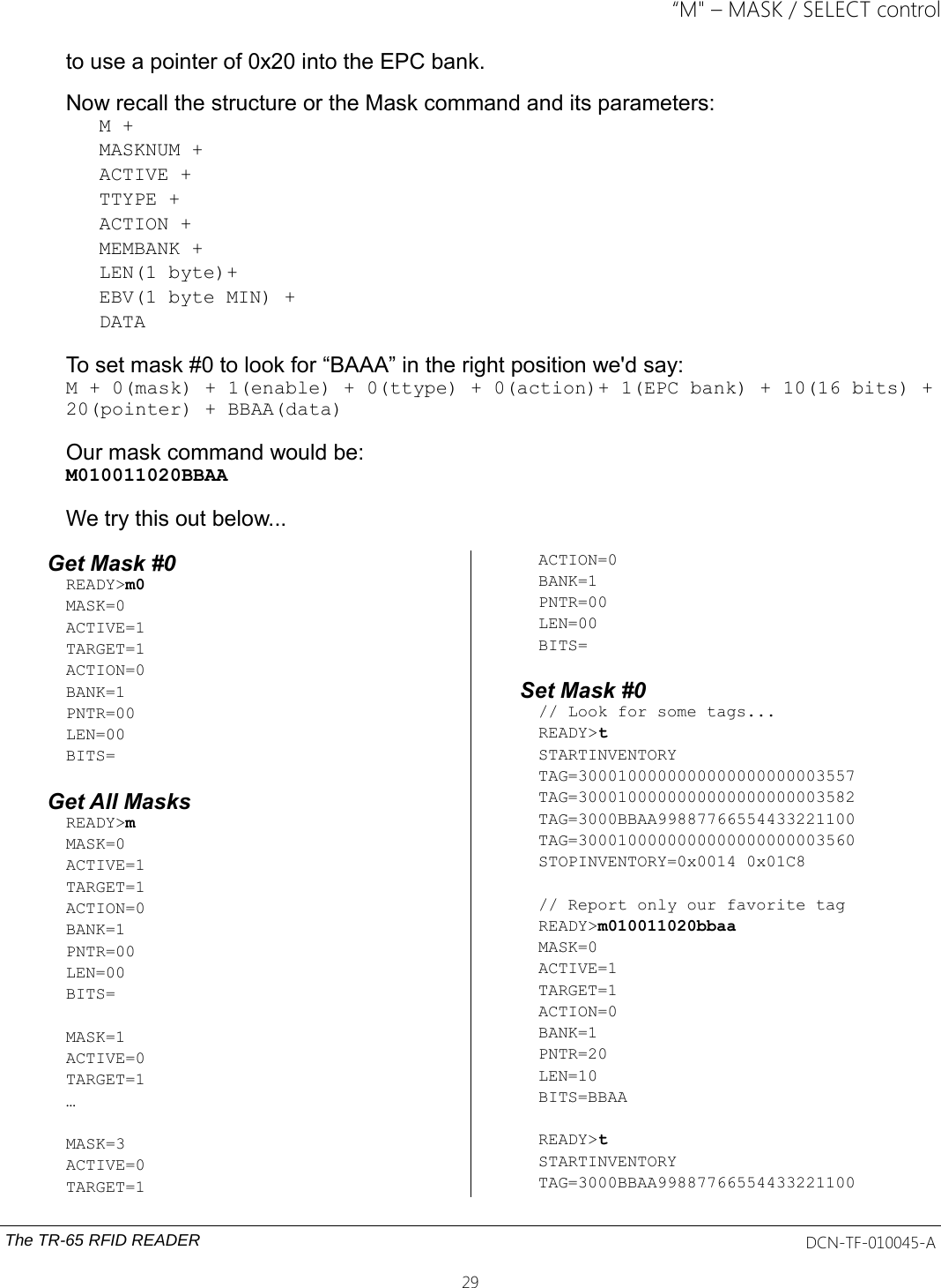 “M&quot; – MASK / SELECT controlto use a pointer of 0x20 into the EPC bank.Now recall the structure or the Mask command and its parameters: M + MASKNUM + ACTIVE + TTYPE + ACTION + MEMBANK + LEN(1 byte)+EBV(1 byte MIN) +DATATo set mask #0 to look for “BAAA” in the right position we&apos;d say:M + 0(mask) + 1(enable) + 0(ttype) + 0(action)+ 1(EPC bank) + 10(16 bits) +20(pointer) + BBAA(data)Our mask command would be: M010011020BBAAWe try this out below...Get Mask #0READY&gt;m0MASK=0ACTIVE=1TARGET=1ACTION=0BANK=1PNTR=00LEN=00BITS=Get All MasksREADY&gt;mMASK=0ACTIVE=1TARGET=1ACTION=0BANK=1PNTR=00LEN=00BITS=MASK=1ACTIVE=0TARGET=1…MASK=3ACTIVE=0TARGET=1ACTION=0BANK=1PNTR=00LEN=00BITS=Set Mask #0// Look for some tags...READY&gt;tSTARTINVENTORYTAG=3000100000000000000000003557TAG=3000100000000000000000003582TAG=3000BBAA99887766554433221100TAG=3000100000000000000000003560STOPINVENTORY=0x0014 0x01C8// Report only our favorite tagREADY&gt;m010011020bbaaMASK=0ACTIVE=1TARGET=1ACTION=0BANK=1PNTR=20LEN=10BITS=BBAAREADY&gt;tSTARTINVENTORYTAG=3000BBAA99887766554433221100The TR-65 RFID READER DCN-TF-010045-A29