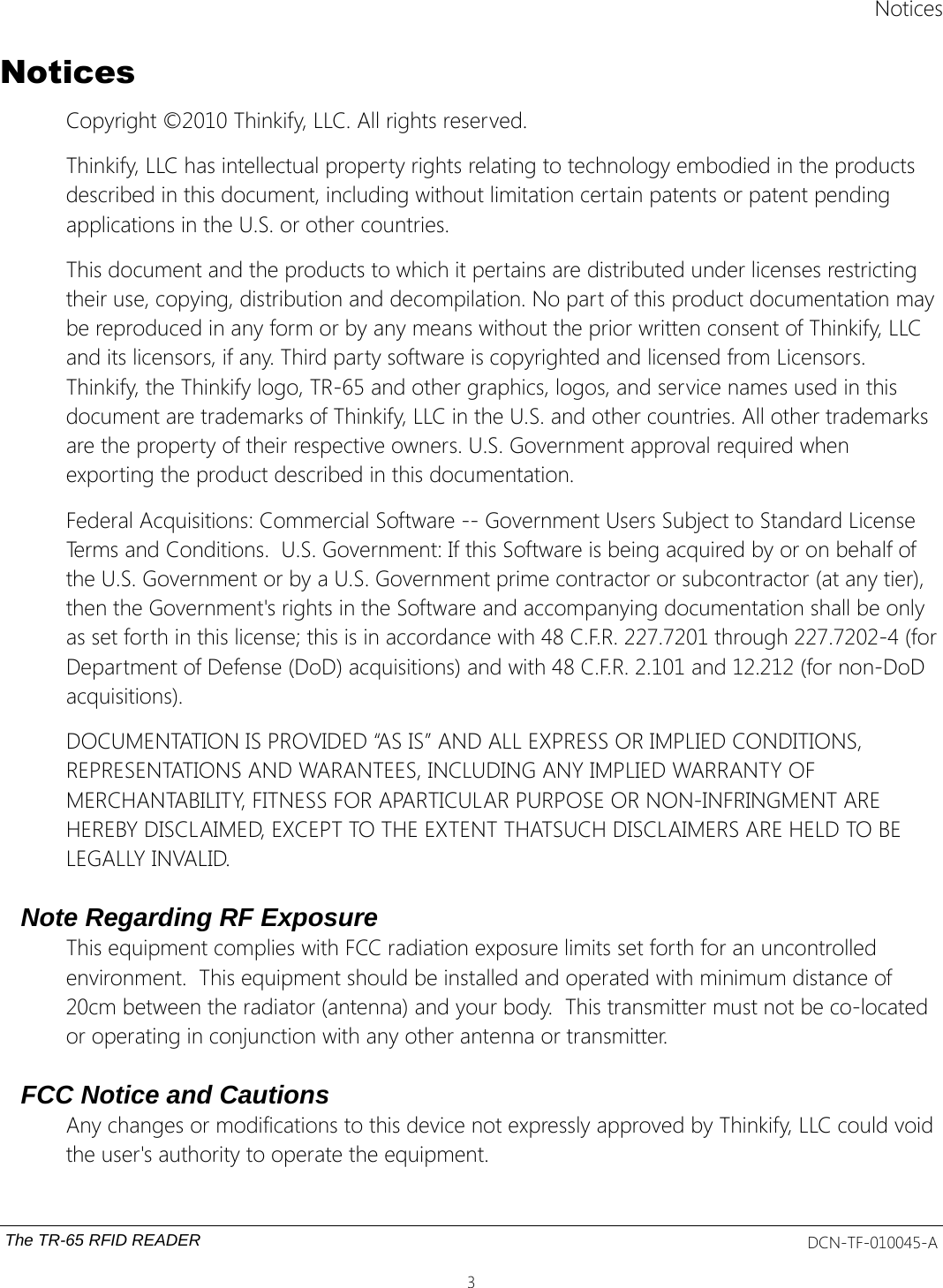 NoticesNoticesCopyright ©2010 Thinkify, LLC. All rights reserved.Thinkify, LLC has intellectual property rights relating to technology embodied in the products described in this document, including without limitation certain patents or patent pending applications in the U.S. or other countries.This document and the products to which it pertains are distributed under licenses restricting their use, copying, distribution and decompilation. No part of this product documentation may be reproduced in any form or by any means without the prior written consent of Thinkify, LLC and its licensors, if any. Third party software is copyrighted and licensed from Licensors. Thinkify, the Thinkify logo, TR-65 and other graphics, logos, and service names used in this document are trademarks of Thinkify, LLC in the U.S. and other countries. All other trademarks are the property of their respective owners. U.S. Government approval required when exporting the product described in this documentation.Federal Acquisitions: Commercial Software -- Government Users Subject to Standard License Terms and Conditions.  U.S. Government: If this Software is being acquired by or on behalf of the U.S. Government or by a U.S. Government prime contractor or subcontractor (at any tier), then the Government&apos;s rights in the Software and accompanying documentation shall be only as set forth in this license; this is in accordance with 48 C.F.R. 227.7201 through 227.7202-4 (forDepartment of Defense (DoD) acquisitions) and with 48 C.F.R. 2.101 and 12.212 (for non-DoD acquisitions).DOCUMENTATION IS PROVIDED “AS IS” AND ALL EXPRESS OR IMPLIED CONDITIONS, REPRESENTATIONS AND WARANTEES, INCLUDING ANY IMPLIED WARRANTY OF MERCHANTABILITY, FITNESS FOR APARTICULAR PURPOSE OR NON-INFRINGMENT ARE HEREBY DISCLAIMED, EXCEPT TO THE EXTENT THATSUCH DISCLAIMERS ARE HELD TO BE LEGALLY INVALID.Note Regarding RF ExposureThis equipment complies with FCC radiation exposure limits set forth for an uncontrolled environment.  This equipment should be installed and operated with minimum distance of 20cm between the radiator (antenna) and your body.  This transmitter must not be co-located or operating in conjunction with any other antenna or transmitter. FCC Notice and CautionsAny changes or modifications to this device not expressly approved by Thinkify, LLC could void the user&apos;s authority to operate the equipment.The TR-65 RFID READER DCN-TF-010045-A3