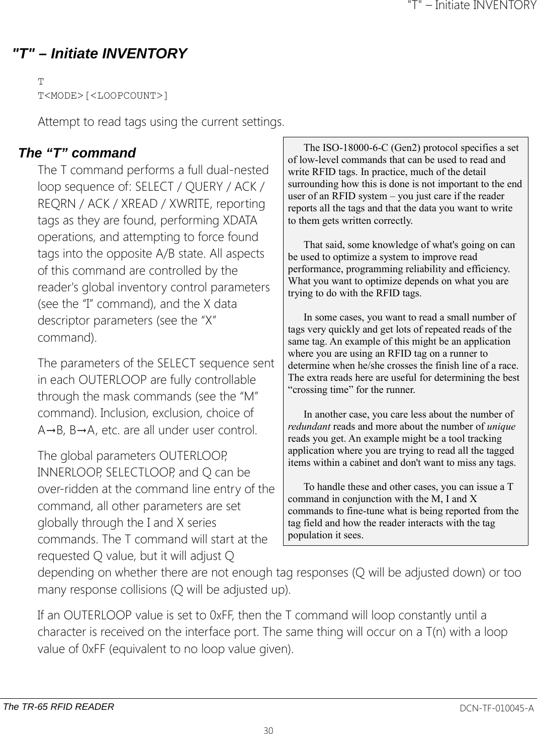 &quot;T&quot; – Initiate INVENTORY&quot;T&quot; – Initiate INVENTORYTT&lt;MODE&gt;[&lt;LOOPCOUNT&gt;]Attempt to read tags using the current settings.The “T” commandThe T command performs a full dual-nestedloop sequence of: SELECT / QUERY / ACK /REQRN / ACK / XREAD / XWRITE, reportingtags as they are found, performing XDATAoperations, and attempting to force foundtags into the opposite A/B state. All aspectsof this command are controlled by thereader&apos;s global inventory control parameters(see the “I” command), and the X datadescriptor parameters (see the “X”command).The parameters of the SELECT sequence sentin each OUTERLOOP are fully controllablethrough the mask commands (see the “M”command). Inclusion, exclusion, choice ofA→B, B→A, etc. are all under user control.The global parameters OUTERLOOP,INNERLOOP, SELECTLOOP, and Q can beover-ridden at the command line entry of thecommand, all other parameters are setglobally through the I and X seriescommands. The T command will start at therequested Q value, but it will adjust Qdepending on whether there are not enough tag responses (Q will be adjusted down) or too many response collisions (Q will be adjusted up).If an OUTERLOOP value is set to 0xFF, then the T command will loop constantly until a character is received on the interface port. The same thing will occur on a T(n) with a loop value of 0xFF (equivalent to no loop value given).The TR-65 RFID READER DCN-TF-010045-A30The ISO-18000-6-C (Gen2) protocol specifies a set of low-level commands that can be used to read and write RFID tags. In practice, much of the detail surrounding how this is done is not important to the enduser of an RFID system – you just care if the reader reports all the tags and that the data you want to write to them gets written correctly. That said, some knowledge of what&apos;s going on can be used to optimize a system to improve read performance, programming reliability and efficiency. What you want to optimize depends on what you are trying to do with the RFID tags.In some cases, you want to read a small number of tags very quickly and get lots of repeated reads of the same tag. An example of this might be an application where you are using an RFID tag on a runner to determine when he/she crosses the finish line of a race. The extra reads here are useful for determining the best “crossing time” for the runner.In another case, you care less about the number of redundant reads and more about the number of unique reads you get. An example might be a tool tracking application where you are trying to read all the tagged items within a cabinet and don&apos;t want to miss any tags. To handle these and other cases, you can issue a T command in conjunction with the M, I and X commands to fine-tune what is being reported from the tag field and how the reader interacts with the tag population it sees.