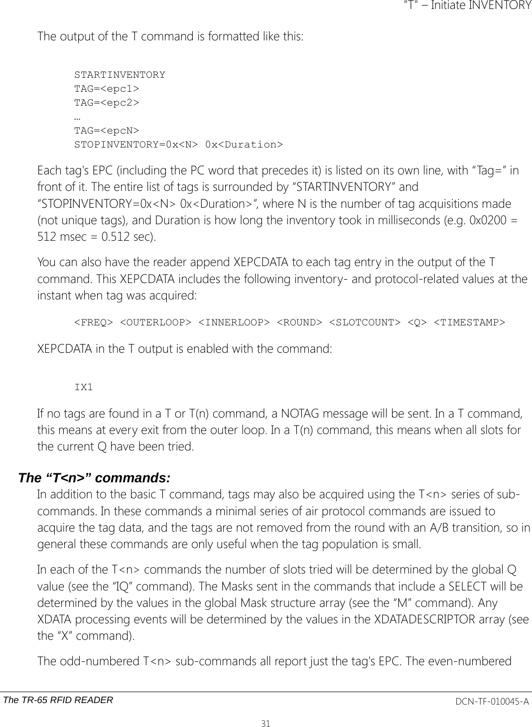 &quot;T&quot; – Initiate INVENTORYThe output of the T command is formatted like this:STARTINVENTORYTAG=&lt;epc1&gt;TAG=&lt;epc2&gt;…TAG=&lt;epcN&gt;STOPINVENTORY=0x&lt;N&gt; 0x&lt;Duration&gt;Each tag&apos;s EPC (including the PC word that precedes it) is listed on its own line, with “Tag=” in front of it. The entire list of tags is surrounded by “STARTINVENTORY” and “STOPINVENTORY=0x&lt;N&gt; 0x&lt;Duration&gt;”, where N is the number of tag acquisitions made (not unique tags), and Duration is how long the inventory took in milliseconds (e.g. 0x0200 = 512 msec = 0.512 sec).You can also have the reader append XEPCDATA to each tag entry in the output of the T command. This XEPCDATA includes the following inventory- and protocol-related values at the instant when tag was acquired: &lt;FREQ&gt; &lt;OUTERLOOP&gt; &lt;INNERLOOP&gt; &lt;ROUND&gt; &lt;SLOTCOUNT&gt; &lt;Q&gt; &lt;TIMESTAMP&gt;XEPCDATA in the T output is enabled with the command:IX1If no tags are found in a T or T(n) command, a NOTAG message will be sent. In a T command, this means at every exit from the outer loop. In a T(n) command, this means when all slots for the current Q have been tried.The “T&lt;n&gt;” commands:In addition to the basic T command, tags may also be acquired using the T&lt;n&gt; series of sub-commands. In these commands a minimal series of air protocol commands are issued to acquire the tag data, and the tags are not removed from the round with an A/B transition, so ingeneral these commands are only useful when the tag population is small.In each of the T&lt;n&gt; commands the number of slots tried will be determined by the global Q value (see the “IQ” command). The Masks sent in the commands that include a SELECT will be determined by the values in the global Mask structure array (see the “M” command). Any XDATA processing events will be determined by the values in the XDATADESCRIPTOR array (seethe “X” command).The odd-numbered T&lt;n&gt; sub-commands all report just the tag&apos;s EPC. The even-numbered The TR-65 RFID READER DCN-TF-010045-A31