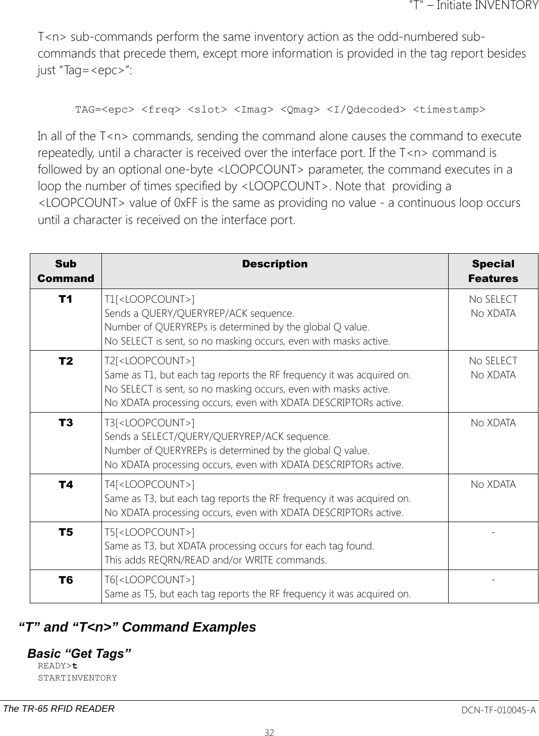&quot;T&quot; – Initiate INVENTORYT&lt;n&gt; sub-commands perform the same inventory action as the odd-numbered sub-commands that precede them, except more information is provided in the tag report besides just “Tag=&lt;epc&gt;”:TAG=&lt;epc&gt; &lt;freq&gt; &lt;slot&gt; &lt;Imag&gt; &lt;Qmag&gt; &lt;I/Qdecoded&gt; &lt;timestamp&gt;In all of the T&lt;n&gt; commands, sending the command alone causes the command to execute repeatedly, until a character is received over the interface port. If the T&lt;n&gt; command is followed by an optional one-byte &lt;LOOPCOUNT&gt; parameter, the command executes in a loop the number of times specified by &lt;LOOPCOUNT&gt;. Note that  providing a &lt;LOOPCOUNT&gt; value of 0xFF is the same as providing no value - a continuous loop occurs until a character is received on the interface port.SubCommandDescription SpecialFeaturesT1 T1[&lt;LOOPCOUNT&gt;]Sends a QUERY/QUERYREP/ACK sequence.Number of QUERYREPs is determined by the global Q value.No SELECT is sent, so no masking occurs, even with masks active.No SELECTNo XDATAT2 T2[&lt;LOOPCOUNT&gt;]Same as T1, but each tag reports the RF frequency it was acquired on.No SELECT is sent, so no masking occurs, even with masks active.No XDATA processing occurs, even with XDATA DESCRIPTORs active.No SELECTNo XDATAT3 T3[&lt;LOOPCOUNT&gt;]Sends a SELECT/QUERY/QUERYREP/ACK sequence.Number of QUERYREPs is determined by the global Q value.No XDATA processing occurs, even with XDATA DESCRIPTORs active.No XDATAT4 T4[&lt;LOOPCOUNT&gt;]Same as T3, but each tag reports the RF frequency it was acquired on.No XDATA processing occurs, even with XDATA DESCRIPTORs active.No XDATAT5 T5[&lt;LOOPCOUNT&gt;]Same as T3, but XDATA processing occurs for each tag found.This adds REQRN/READ and/or WRITE commands.-T6 T6[&lt;LOOPCOUNT&gt;]Same as T5, but each tag reports the RF frequency it was acquired on.-“T” and “T&lt;n&gt;” Command ExamplesBasic “Get Tags”READY&gt;tSTARTINVENTORYThe TR-65 RFID READER DCN-TF-010045-A32