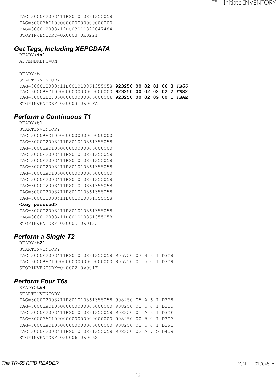 &quot;T&quot; – Initiate INVENTORYTAG=3000E2003411B801010861355058TAG=3000BAD100000000000000000000TAG=3000E2003412DC03011827047484STOPINVENTORY=0x0003 0x0221Get Tags, Including XEPCDATAREADY&gt;ix1APPENDXEPC=ONREADY&gt;tSTARTINVENTORYTAG=3000E2003411B801010861355058 923250 00 02 01 06 3 FB66 TAG=3000BAD100000000000000000000 923250 00 02 02 02 2 FB82 TAG=3000BEEF00000000000000000006 923250 00 02 09 00 1 FBAESTOPINVENTORY=0x0003 0x00FAPerform a Continuous T1READY&gt;t1STARTINVENTORYTAG=3000BAD100000000000000000000TAG=3000E2003411B801010861355058TAG=3000BAD100000000000000000000TAG=3000E2003411B801010861355058TAG=3000E2003411B801010861355058TAG=3000E2003411B801010861355058TAG=3000BAD100000000000000000000TAG=3000E2003411B801010861355058TAG=3000E2003411B801010861355058TAG=3000E2003411B801010861355058TAG=3000E2003411B801010861355058&lt;key pressed&gt;TAG=3000E2003411B801010861355058TAG=3000E2003411B801010861355058STOPINVENTORY=0x000D 0x0125Perform a Single T2READY&gt;t21STARTINVENTORYTAG=3000E2003411B801010861355058 906750 07 9 6 I D3C8TAG=3000BAD100000000000000000000 906750 01 5 0 I D3D9STOPINVENTORY=0x0002 0x001FPerform Four T6sREADY&gt;t64STARTINVENTORYTAG=3000E2003411B801010861355058 908250 05 A 6 I D3B8TAG=3000BAD100000000000000000000 908250 02 5 0 I D3C5TAG=3000E2003411B801010861355058 908250 01 A 6 I D3DFTAG=3000BAD100000000000000000000 908250 00 5 0 I D3EBTAG=3000BAD100000000000000000000 908250 03 5 0 I D3FCTAG=3000E2003411B801010861355058 908250 02 A 7 Q D409STOPINVENTORY=0x0006 0x0062The TR-65 RFID READER DCN-TF-010045-A33
