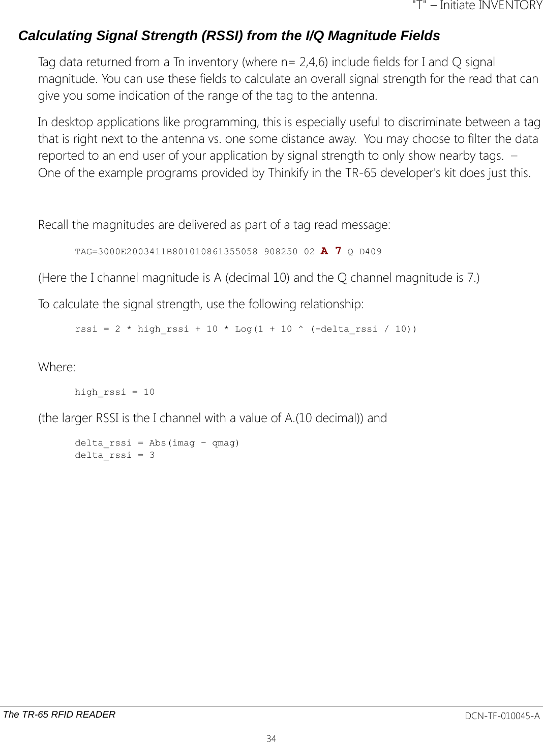 &quot;T&quot; – Initiate INVENTORYCalculating Signal Strength (RSSI) from the I/Q Magnitude FieldsTag data returned from a Tn inventory (where n= 2,4,6) include fields for I and Q signal magnitude. You can use these fields to calculate an overall signal strength for the read that can give you some indication of the range of the tag to the antenna. In desktop applications like programming, this is especially useful to discriminate between a tagthat is right next to the antenna vs. one some distance away.  You may choose to filter the data reported to an end user of your application by signal strength to only show nearby tags.  – One of the example programs provided by Thinkify in the TR-65 developer&apos;s kit does just this. Recall the magnitudes are delivered as part of a tag read message:TAG=3000E2003411B801010861355058 908250 02 A 7 Q D409(Here the I channel magnitude is A (decimal 10) and the Q channel magnitude is 7.)To calculate the signal strength, use the following relationship:rssi = 2 * high_rssi + 10 * Log(1 + 10 ^ (-delta_rssi / 10))Where:high_rssi = 10(the larger RSSI is the I channel with a value of A.(10 decimal)) anddelta_rssi = Abs(imag – qmag)delta_rssi = 3The TR-65 RFID READER DCN-TF-010045-A34