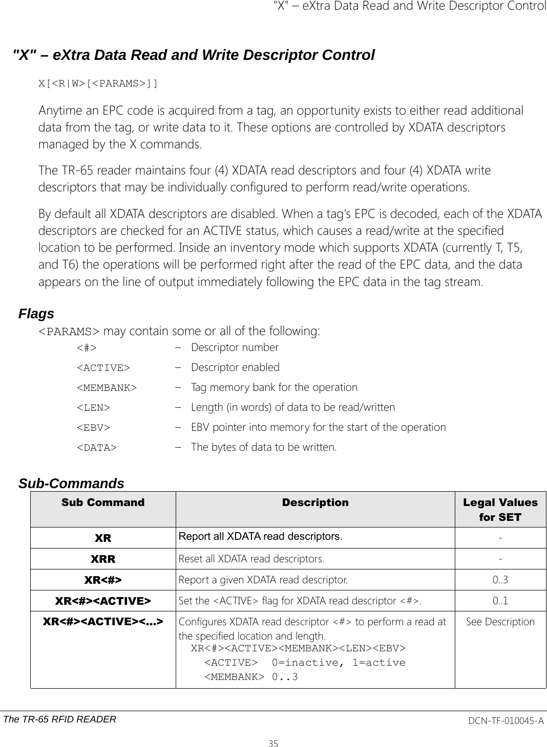 &quot;X&quot; – eXtra Data Read and Write Descriptor Control&quot;X&quot; – eXtra Data Read and Write Descriptor ControlX[&lt;R|W&gt;[&lt;PARAMS&gt;]]Anytime an EPC code is acquired from a tag, an opportunity exists to either read additional data from the tag, or write data to it. These options are controlled by XDATA descriptors managed by the X commands.The TR-65 reader maintains four (4) XDATA read descriptors and four (4) XDATA write descriptors that may be individually configured to perform read/write operations.By default all XDATA descriptors are disabled. When a tag&apos;s EPC is decoded, each of the XDATA descriptors are checked for an ACTIVE status, which causes a read/write at the specified location to be performed. Inside an inventory mode which supports XDATA (currently T, T5, and T6) the operations will be performed right after the read of the EPC data, and the data appears on the line of output immediately following the EPC data in the tag stream.Flags&lt;PARAMS&gt; may contain some or all of the following:&lt;#&gt; – Descriptor number&lt;ACTIVE&gt; – Descriptor enabled&lt;MEMBANK&gt; – Tag memory bank for the operation&lt;LEN&gt; – Length (in words) of data to be read/written&lt;EBV&gt; – EBV pointer into memory for the start of the operation&lt;DATA&gt; – The bytes of data to be written.Sub-CommandsSub Command Description Legal Valuesfor SETXR Report all XDATA read descriptors. -XRR Reset all XDATA read descriptors. -XR&lt;#&gt; Report a given XDATA read descriptor. 0..3XR&lt;#&gt;&lt;ACTIVE&gt; Set the &lt;ACTIVE&gt; flag for XDATA read descriptor &lt;#&gt;. 0..1XR&lt;#&gt;&lt;ACTIVE&gt;&lt;...&gt; Configures XDATA read descriptor &lt;#&gt; to perform a read at the specified location and length.XR&lt;#&gt;&lt;ACTIVE&gt;&lt;MEMBANK&gt;&lt;LEN&gt;&lt;EBV&gt;  &lt;ACTIVE&gt;  0=inactive, 1=active  &lt;MEMBANK&gt; 0..3See DescriptionThe TR-65 RFID READER DCN-TF-010045-A35