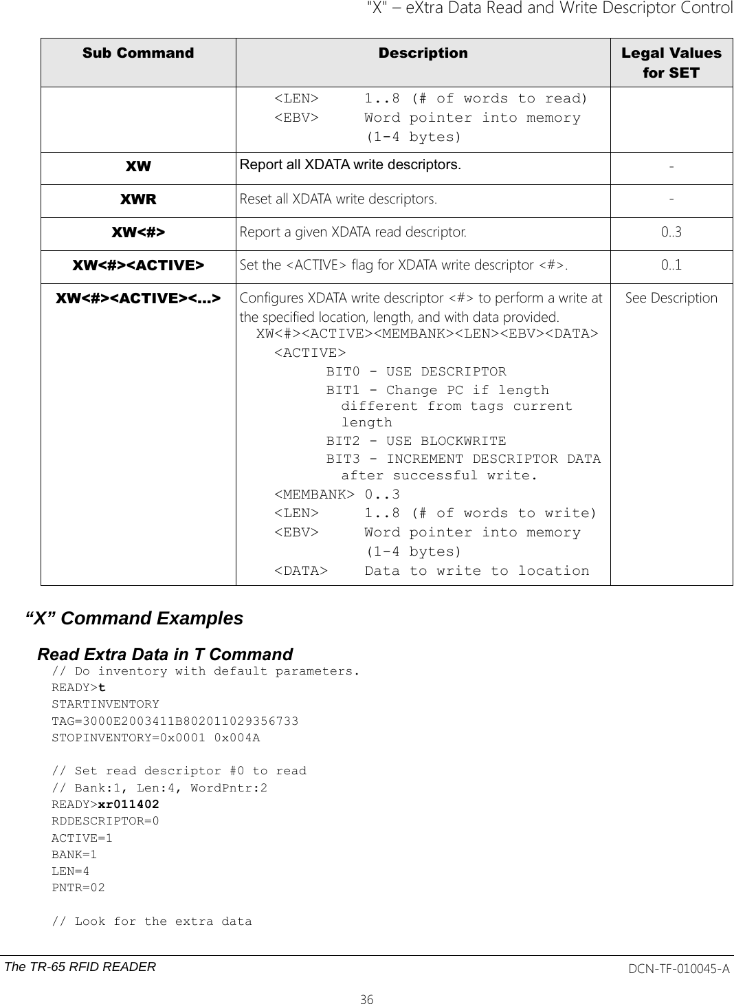 &quot;X&quot; – eXtra Data Read and Write Descriptor ControlSub Command Description Legal Valuesfor SET  &lt;LEN&gt;     1..8 (# of words to read)  &lt;EBV&gt;     Word pointer into memory            (1-4 bytes)XW Report all XDATA write descriptors. -XWR Reset all XDATA write descriptors. -XW&lt;#&gt; Report a given XDATA read descriptor. 0..3XW&lt;#&gt;&lt;ACTIVE&gt; Set the &lt;ACTIVE&gt; flag for XDATA write descriptor &lt;#&gt;. 0..1XW&lt;#&gt;&lt;ACTIVE&gt;&lt;...&gt; Configures XDATA write descriptor &lt;#&gt; to perform a write atthe specified location, length, and with data provided.XW&lt;#&gt;&lt;ACTIVE&gt;&lt;MEMBANK&gt;&lt;LEN&gt;&lt;EBV&gt;&lt;DATA&gt;  &lt;ACTIVE&gt;  BIT0 - USE DESCRIPTORBIT1 - Change PC if length different from tags current lengthBIT2 - USE BLOCKWRITEBIT3 - INCREMENT DESCRIPTOR DATAafter successful write.  &lt;MEMBANK&gt; 0..3  &lt;LEN&gt;     1..8 (# of words to write)  &lt;EBV&gt;     Word pointer into memory            (1-4 bytes)  &lt;DATA&gt;    Data to write to locationSee Description“X” Command ExamplesRead Extra Data in T Command// Do inventory with default parameters.READY&gt;tSTARTINVENTORYTAG=3000E2003411B802011029356733STOPINVENTORY=0x0001 0x004A// Set read descriptor #0 to read// Bank:1, Len:4, WordPntr:2 READY&gt;xr011402RDDESCRIPTOR=0ACTIVE=1BANK=1LEN=4PNTR=02// Look for the extra dataThe TR-65 RFID READER DCN-TF-010045-A36