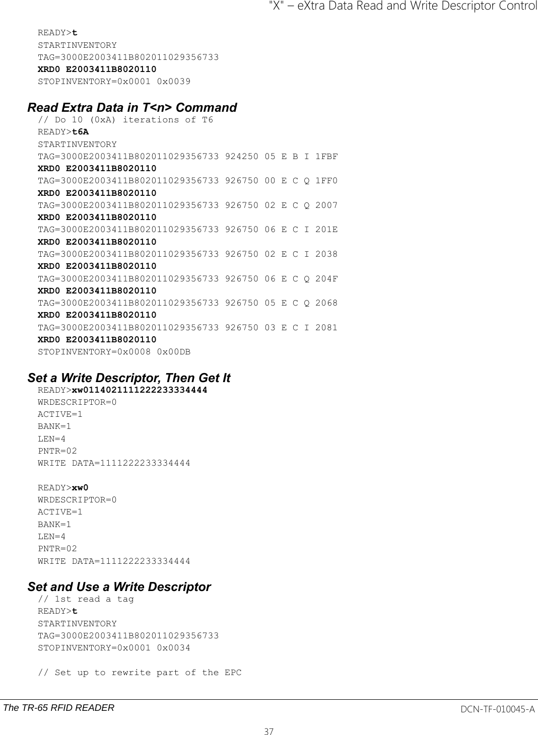 &quot;X&quot; – eXtra Data Read and Write Descriptor ControlREADY&gt;tSTARTINVENTORYTAG=3000E2003411B802011029356733XRD0 E2003411B8020110STOPINVENTORY=0x0001 0x0039Read Extra Data in T&lt;n&gt; Command// Do 10 (0xA) iterations of T6READY&gt;t6ASTARTINVENTORYTAG=3000E2003411B802011029356733 924250 05 E B I 1FBFXRD0 E2003411B8020110TAG=3000E2003411B802011029356733 926750 00 E C Q 1FF0XRD0 E2003411B8020110TAG=3000E2003411B802011029356733 926750 02 E C Q 2007XRD0 E2003411B8020110TAG=3000E2003411B802011029356733 926750 06 E C I 201EXRD0 E2003411B8020110TAG=3000E2003411B802011029356733 926750 02 E C I 2038XRD0 E2003411B8020110TAG=3000E2003411B802011029356733 926750 06 E C Q 204FXRD0 E2003411B8020110TAG=3000E2003411B802011029356733 926750 05 E C Q 2068XRD0 E2003411B8020110TAG=3000E2003411B802011029356733 926750 03 E C I 2081XRD0 E2003411B8020110STOPINVENTORY=0x0008 0x00DBSet a Write Descriptor, Then Get ItREADY&gt;xw0114021111222233334444WRDESCRIPTOR=0ACTIVE=1BANK=1LEN=4PNTR=02WRITE DATA=1111222233334444READY&gt;xw0WRDESCRIPTOR=0ACTIVE=1BANK=1LEN=4PNTR=02WRITE DATA=1111222233334444Set and Use a Write Descriptor// 1st read a tag READY&gt;tSTARTINVENTORYTAG=3000E2003411B802011029356733STOPINVENTORY=0x0001 0x0034// Set up to rewrite part of the EPCThe TR-65 RFID READER DCN-TF-010045-A37