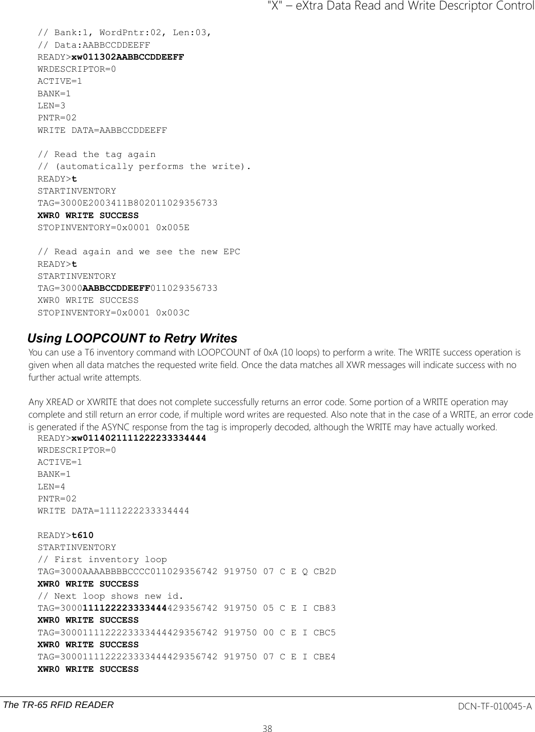 &quot;X&quot; – eXtra Data Read and Write Descriptor Control// Bank:1, WordPntr:02, Len:03,// Data:AABBCCDDEEFFREADY&gt;xw011302AABBCCDDEEFFWRDESCRIPTOR=0ACTIVE=1BANK=1LEN=3PNTR=02WRITE DATA=AABBCCDDEEFF// Read the tag again// (automatically performs the write). READY&gt;tSTARTINVENTORYTAG=3000E2003411B802011029356733XWR0 WRITE SUCCESSSTOPINVENTORY=0x0001 0x005E// Read again and we see the new EPCREADY&gt;tSTARTINVENTORYTAG=3000AABBCCDDEEFF011029356733XWR0 WRITE SUCCESSSTOPINVENTORY=0x0001 0x003CUsing LOOPCOUNT to Retry WritesYou can use a T6 inventory command with LOOPCOUNT of 0xA (10 loops) to perform a write. The WRITE success operation is given when all data matches the requested write field. Once the data matches all XWR messages will indicate success with no further actual write attempts.Any XREAD or XWRITE that does not complete successfully returns an error code. Some portion of a WRITE operation may complete and still return an error code, if multiple word writes are requested. Also note that in the case of a WRITE, an error codeis generated if the ASYNC response from the tag is improperly decoded, although the WRITE may have actually worked.READY&gt;xw0114021111222233334444WRDESCRIPTOR=0ACTIVE=1BANK=1LEN=4PNTR=02WRITE DATA=1111222233334444READY&gt;t610STARTINVENTORY// First inventory loopTAG=3000AAAABBBBCCCC011029356742 919750 07 C E Q CB2DXWR0 WRITE SUCCESS// Next loop shows new id.TAG=3000111122223333444429356742 919750 05 C E I CB83XWR0 WRITE SUCCESSTAG=3000111122223333444429356742 919750 00 C E I CBC5XWR0 WRITE SUCCESSTAG=3000111122223333444429356742 919750 07 C E I CBE4XWR0 WRITE SUCCESSThe TR-65 RFID READER DCN-TF-010045-A38