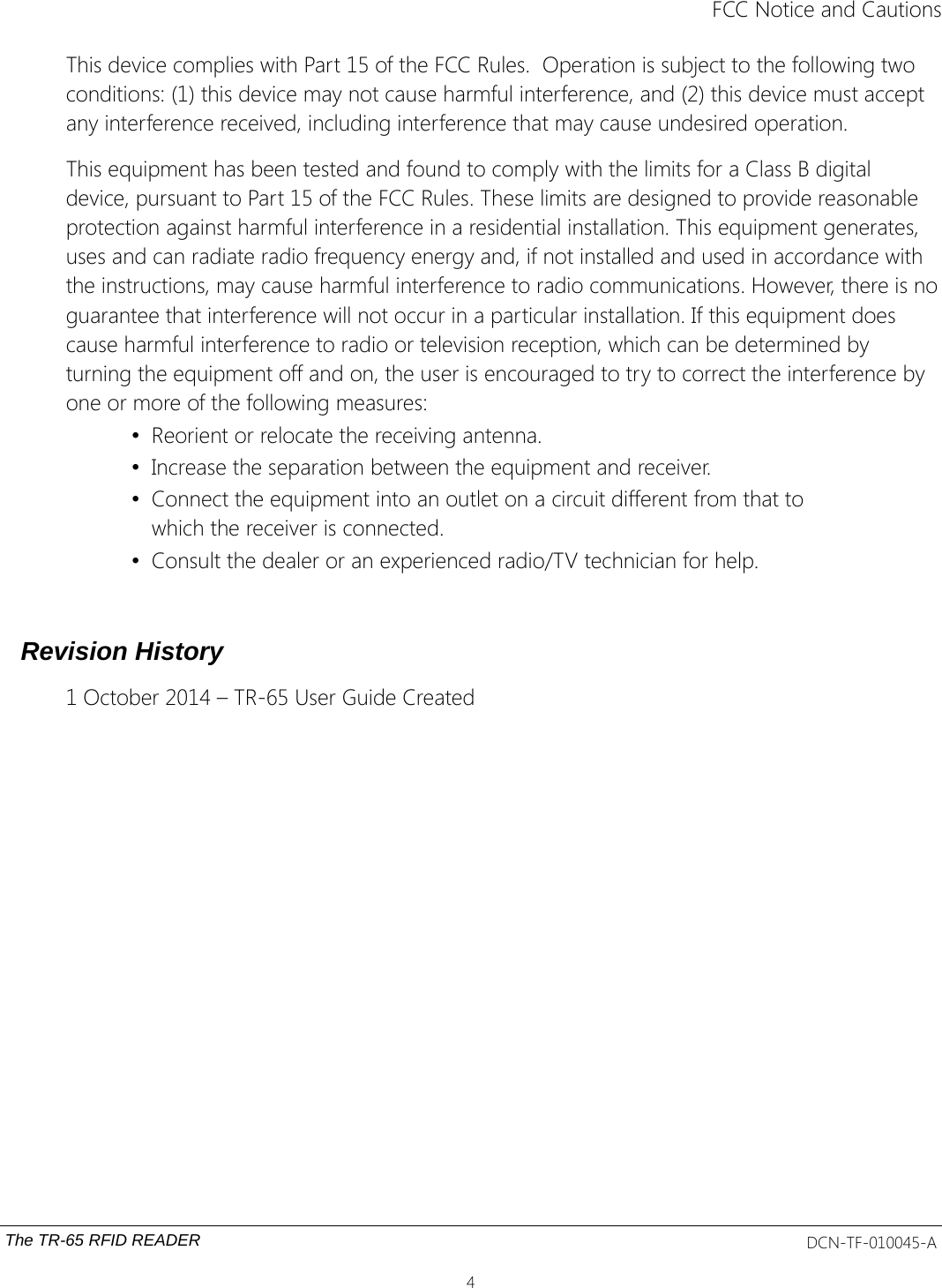 FCC Notice and CautionsThis device complies with Part 15 of the FCC Rules.  Operation is subject to the following two conditions: (1) this device may not cause harmful interference, and (2) this device must accept any interference received, including interference that may cause undesired operation.This equipment has been tested and found to comply with the limits for a Class B digital device, pursuant to Part 15 of the FCC Rules. These limits are designed to provide reasonable protection against harmful interference in a residential installation. This equipment generates, uses and can radiate radio frequency energy and, if not installed and used in accordance with the instructions, may cause harmful interference to radio communications. However, there is noguarantee that interference will not occur in a particular installation. If this equipment does cause harmful interference to radio or television reception, which can be determined by turning the equipment off and on, the user is encouraged to try to correct the interference by one or more of the following measures:•Reorient or relocate the receiving antenna.•Increase the separation between the equipment and receiver.•Connect the equipment into an outlet on a circuit different from that to which the receiver is connected.•Consult the dealer or an experienced radio/TV technician for help.Revision History1 October 2014 – TR-65 User Guide CreatedThe TR-65 RFID READER DCN-TF-010045-A4