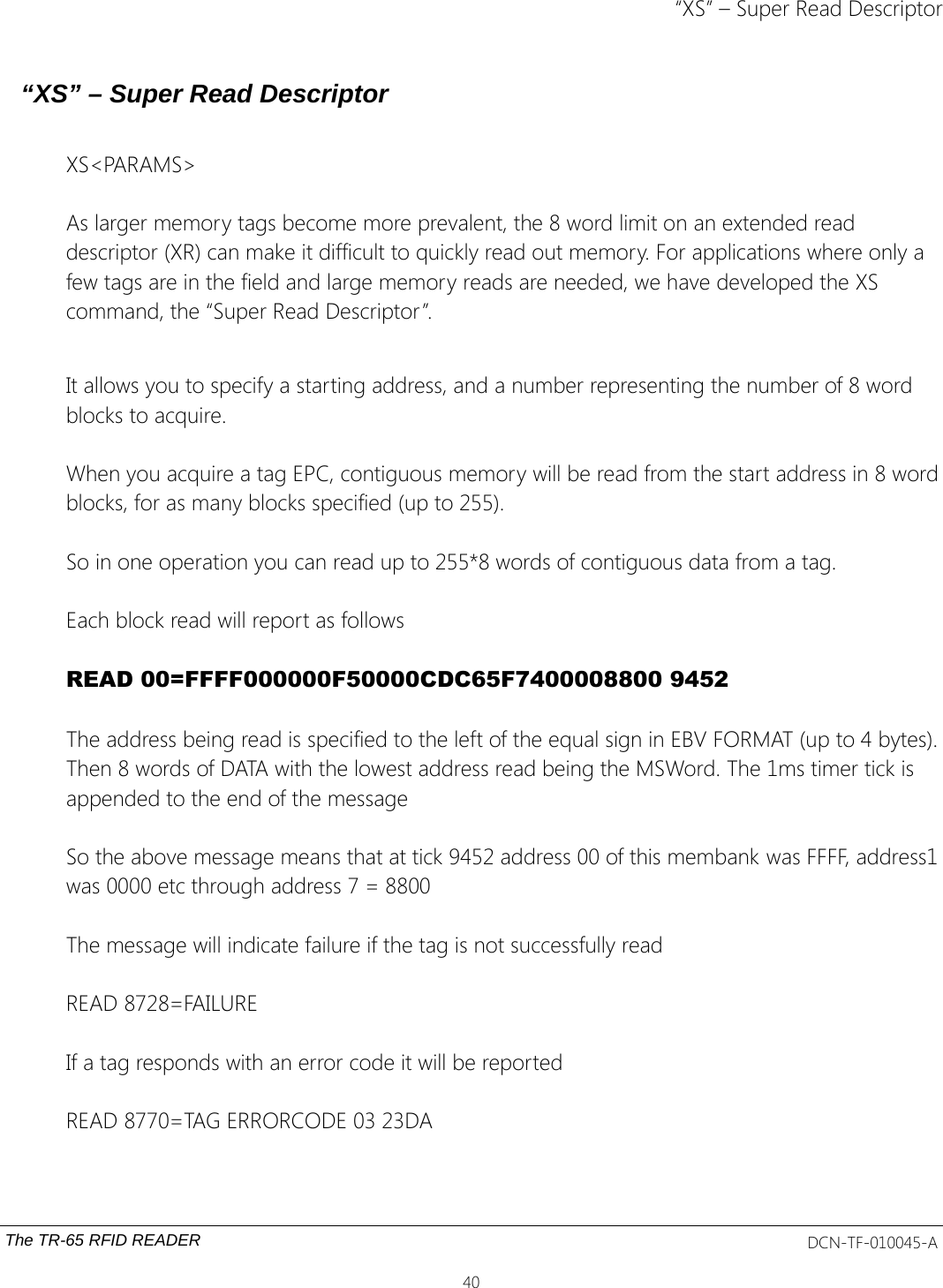 “XS” – Super Read Descriptor“XS” – Super Read DescriptorXS&lt;PARAMS&gt;As larger memory tags become more prevalent, the 8 word limit on an extended read descriptor (XR) can make it difficult to quickly read out memory. For applications where only a few tags are in the field and large memory reads are needed, we have developed the XS command, the “Super Read Descriptor”.It allows you to specify a starting address, and a number representing the number of 8 word blocks to acquire.When you acquire a tag EPC, contiguous memory will be read from the start address in 8 wordblocks, for as many blocks specified (up to 255).So in one operation you can read up to 255*8 words of contiguous data from a tag.Each block read will report as followsREAD 00=FFFF000000F50000CDC65F7400008800 9452 The address being read is specified to the left of the equal sign in EBV FORMAT (up to 4 bytes).Then 8 words of DATA with the lowest address read being the MSWord. The 1ms timer tick is appended to the end of the messageSo the above message means that at tick 9452 address 00 of this membank was FFFF, address1was 0000 etc through address 7 = 8800The message will indicate failure if the tag is not successfully readREAD 8728=FAILUREIf a tag responds with an error code it will be reportedREAD 8770=TAG ERRORCODE 03 23DAThe TR-65 RFID READER DCN-TF-010045-A40