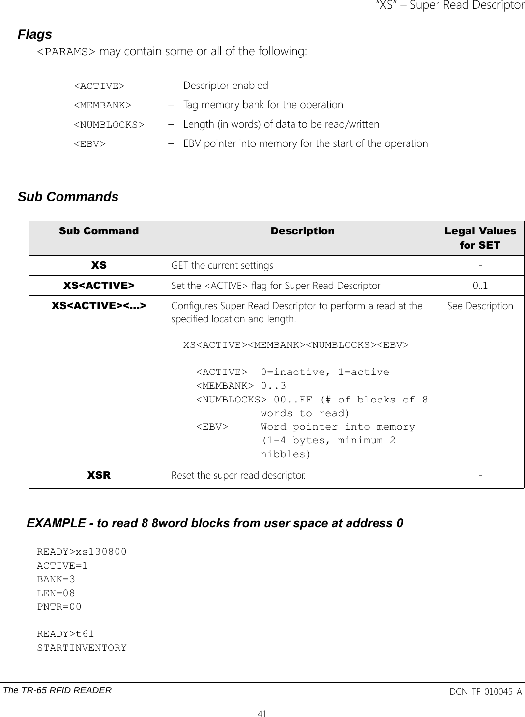 “XS” – Super Read DescriptorFlags&lt;PARAMS&gt; may contain some or all of the following:&lt;ACTIVE&gt; – Descriptor enabled&lt;MEMBANK&gt; – Tag memory bank for the operation&lt;NUMBLOCKS&gt; – Length (in words) of data to be read/written&lt;EBV&gt; – EBV pointer into memory for the start of the operationSub CommandsSub Command Description Legal Valuesfor SETXS GET the current settings -XS&lt;ACTIVE&gt; Set the &lt;ACTIVE&gt; flag for Super Read Descriptor  0..1XS&lt;ACTIVE&gt;&lt;...&gt; Configures Super Read Descriptor to perform a read at the specified location and length.XS&lt;ACTIVE&gt;&lt;MEMBANK&gt;&lt;NUMBLOCKS&gt;&lt;EBV&gt;  &lt;ACTIVE&gt;  0=inactive, 1=active  &lt;MEMBANK&gt; 0..3  &lt;NUMBLOCKS&gt; 00..FF (# of blocks of 8            words to read)  &lt;EBV&gt;     Word pointer into memory            (1-4 bytes, minimum 2            nibbles)See DescriptionXSR Reset the super read descriptor. -EXAMPLE - to read 8 8word blocks from user space at address 0READY&gt;xs130800ACTIVE=1BANK=3LEN=08PNTR=00READY&gt;t61STARTINVENTORYThe TR-65 RFID READER DCN-TF-010045-A41