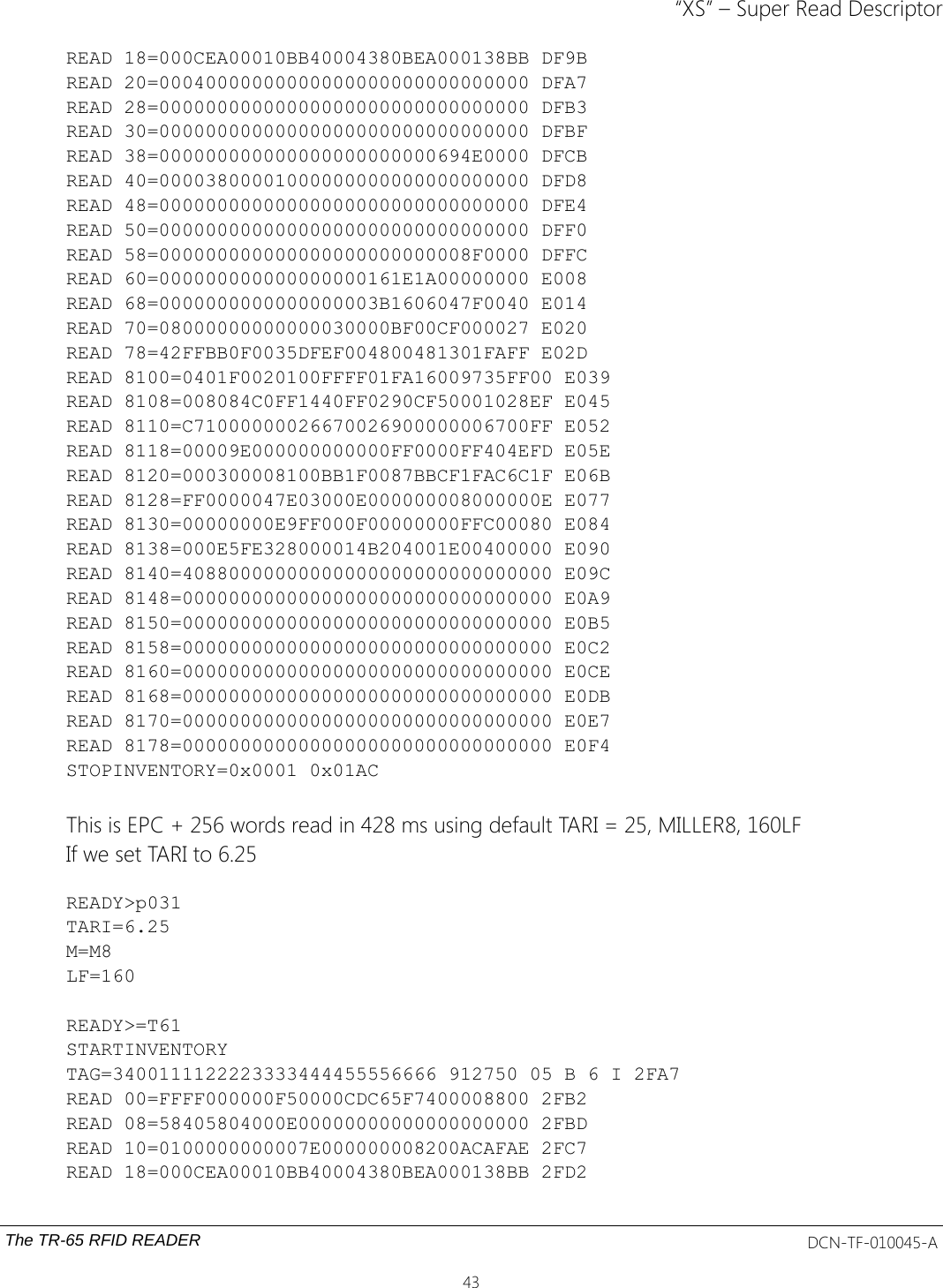 “XS” – Super Read DescriptorREAD 18=000CEA00010BB40004380BEA000138BB DF9BREAD 20=00040000000000000000000000000000 DFA7READ 28=00000000000000000000000000000000 DFB3READ 30=00000000000000000000000000000000 DFBFREAD 38=000000000000000000000000694E0000 DFCBREAD 40=00003800001000000000000000000000 DFD8READ 48=00000000000000000000000000000000 DFE4READ 50=00000000000000000000000000000000 DFF0READ 58=000000000000000000000000008F0000 DFFCREAD 60=000000000000000000161E1A00000000 E008READ 68=0000000000000000003B1606047F0040 E014READ 70=08000000000000030000BF00CF000027 E020READ 78=42FFBB0F0035DFEF004800481301FAFF E02DREAD 8100=0401F0020100FFFF01FA16009735FF00 E039READ 8108=008084C0FF1440FF0290CF50001028EF E045READ 8110=C71000000026670026900000006700FF E052READ 8118=00009E000000000000FF0000FF404EFD E05EREAD 8120=000300008100BB1F0087BBCF1FAC6C1F E06BREAD 8128=FF0000047E03000E000000008000000E E077READ 8130=00000000E9FF000F00000000FFC00080 E084READ 8138=000E5FE328000014B204001E00400000 E090READ 8140=40880000000000000000000000000000 E09CREAD 8148=00000000000000000000000000000000 E0A9READ 8150=00000000000000000000000000000000 E0B5READ 8158=00000000000000000000000000000000 E0C2READ 8160=00000000000000000000000000000000 E0CEREAD 8168=00000000000000000000000000000000 E0DBREAD 8170=00000000000000000000000000000000 E0E7READ 8178=00000000000000000000000000000000 E0F4STOPINVENTORY=0x0001 0x01ACThis is EPC + 256 words read in 428 ms using default TARI = 25, MILLER8, 160LFIf we set TARI to 6.25READY&gt;p031TARI=6.25M=M8LF=160READY&gt;=T61STARTINVENTORYTAG=3400111122223333444455556666 912750 05 B 6 I 2FA7READ 00=FFFF000000F50000CDC65F7400008800 2FB2READ 08=58405804000E00000000000000000000 2FBDREAD 10=0100000000007E000000008200ACAFAE 2FC7READ 18=000CEA00010BB40004380BEA000138BB 2FD2The TR-65 RFID READER DCN-TF-010045-A43