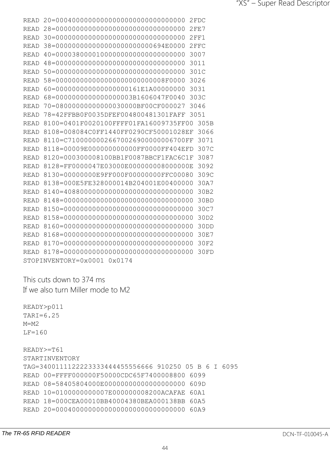 “XS” – Super Read DescriptorREAD 20=00040000000000000000000000000000 2FDCREAD 28=00000000000000000000000000000000 2FE7READ 30=00000000000000000000000000000000 2FF1READ 38=000000000000000000000000694E0000 2FFCREAD 40=00003800001000000000000000000000 3007READ 48=00000000000000000000000000000000 3011READ 50=00000000000000000000000000000000 301CREAD 58=000000000000000000000000008F0000 3026READ 60=000000000000000000161E1A00000000 3031READ 68=0000000000000000003B1606047F0040 303CREAD 70=08000000000000030000BF00CF000027 3046READ 78=42FFBB0F0035DFEF004800481301FAFF 3051READ 8100=0401F0020100FFFF01FA16009735FF00 305BREAD 8108=008084C0FF1440FF0290CF50001028EF 3066READ 8110=C71000000026670026900000006700FF 3071READ 8118=00009E000000000000FF0000FF404EFD 307CREAD 8120=000300008100BB1F0087BBCF1FAC6C1F 3087READ 8128=FF0000047E03000E000000008000000E 3092READ 8130=00000000E9FF000F00000000FFC00080 309CREAD 8138=000E5FE328000014B204001E00400000 30A7READ 8140=40880000000000000000000000000000 30B2READ 8148=00000000000000000000000000000000 30BDREAD 8150=00000000000000000000000000000000 30C7READ 8158=00000000000000000000000000000000 30D2READ 8160=00000000000000000000000000000000 30DDREAD 8168=00000000000000000000000000000000 30E7READ 8170=00000000000000000000000000000000 30F2READ 8178=00000000000000000000000000000000 30FDSTOPINVENTORY=0x0001 0x0174This cuts down to 374 msIf we also turn Miller mode to M2READY&gt;p011TARI=6.25M=M2LF=160READY&gt;=T61STARTINVENTORYTAG=3400111122223333444455556666 910250 05 B 6 I 6095READ 00=FFFF000000F50000CDC65F7400008800 6099READ 08=58405804000E00000000000000000000 609DREAD 10=0100000000007E000000008200ACAFAE 60A1READ 18=000CEA00010BB40004380BEA000138BB 60A5READ 20=00040000000000000000000000000000 60A9The TR-65 RFID READER DCN-TF-010045-A44