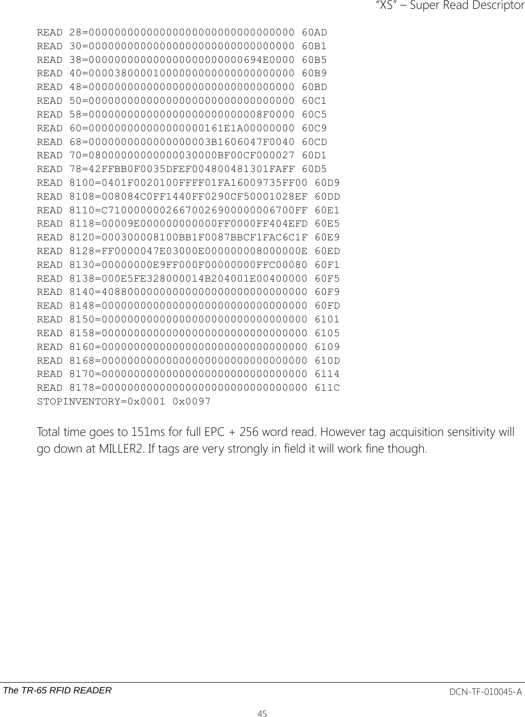 “XS” – Super Read DescriptorREAD 28=00000000000000000000000000000000 60ADREAD 30=00000000000000000000000000000000 60B1READ 38=000000000000000000000000694E0000 60B5READ 40=00003800001000000000000000000000 60B9READ 48=00000000000000000000000000000000 60BDREAD 50=00000000000000000000000000000000 60C1READ 58=000000000000000000000000008F0000 60C5READ 60=000000000000000000161E1A00000000 60C9READ 68=0000000000000000003B1606047F0040 60CDREAD 70=08000000000000030000BF00CF000027 60D1READ 78=42FFBB0F0035DFEF004800481301FAFF 60D5READ 8100=0401F0020100FFFF01FA16009735FF00 60D9READ 8108=008084C0FF1440FF0290CF50001028EF 60DDREAD 8110=C71000000026670026900000006700FF 60E1READ 8118=00009E000000000000FF0000FF404EFD 60E5READ 8120=000300008100BB1F0087BBCF1FAC6C1F 60E9READ 8128=FF0000047E03000E000000008000000E 60EDREAD 8130=00000000E9FF000F00000000FFC00080 60F1READ 8138=000E5FE328000014B204001E00400000 60F5READ 8140=40880000000000000000000000000000 60F9READ 8148=00000000000000000000000000000000 60FDREAD 8150=00000000000000000000000000000000 6101READ 8158=00000000000000000000000000000000 6105READ 8160=00000000000000000000000000000000 6109READ 8168=00000000000000000000000000000000 610DREAD 8170=00000000000000000000000000000000 6114READ 8178=00000000000000000000000000000000 611CSTOPINVENTORY=0x0001 0x0097Total time goes to 151ms for full EPC + 256 word read. However tag acquisition sensitivity will go down at MILLER2. If tags are very strongly in field it will work fine though.The TR-65 RFID READER DCN-TF-010045-A45