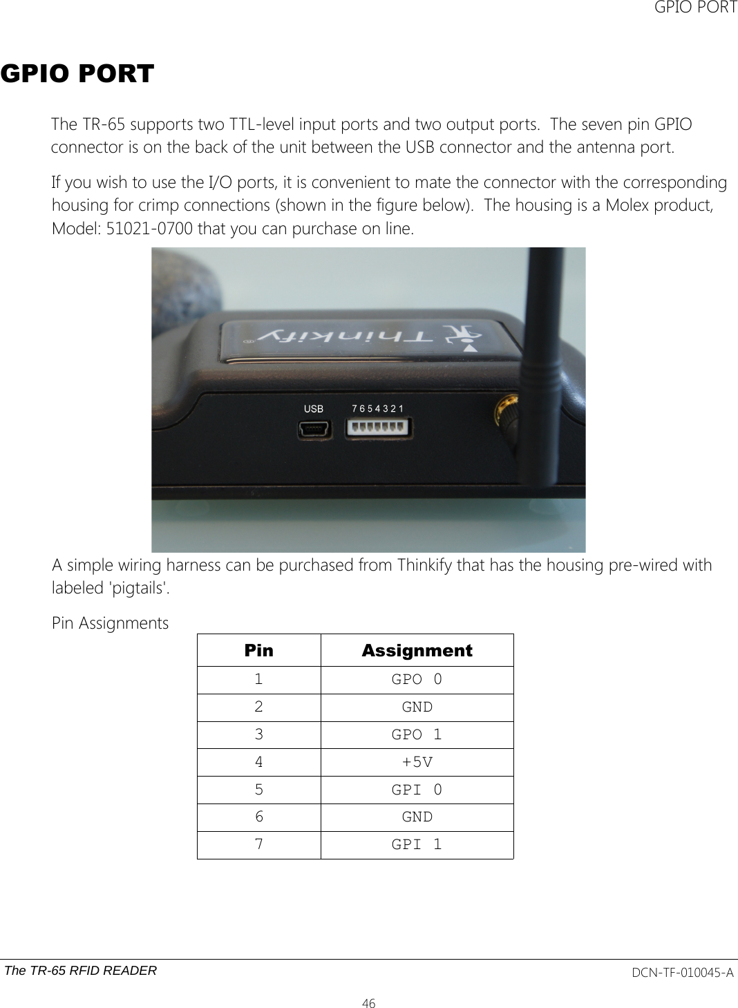 GPIO PORTGPIO PORTThe TR-65 supports two TTL-level input ports and two output ports.  The seven pin GPIO connector is on the back of the unit between the USB connector and the antenna port.If you wish to use the I/O ports, it is convenient to mate the connector with the corresponding housing for crimp connections (shown in the figure below).  The housing is a Molex product, Model: 51021-0700 that you can purchase on line.  A simple wiring harness can be purchased from Thinkify that has the housing pre-wired with labeled &apos;pigtails&apos;.Pin AssignmentsPin Assignment1 GPO 02 GND3 GPO 14 +5V5 GPI 06 GND7 GPI 1The TR-65 RFID READER DCN-TF-010045-A46