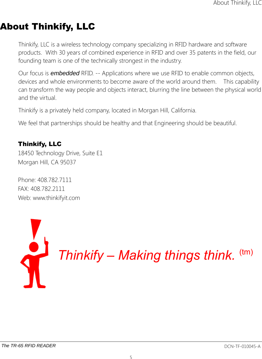 About Thinkify, LLCAbout Thinkify, LLCThinkify, LLC is a wireless technology company specializing in RFID hardware and software products.  With 30 years of combined experience in RFID and over 35 patents in the field, our founding team is one of the technically strongest in the industry.Our focus is embedded RFID. -- Applications where we use RFID to enable common objects, devices and whole environments to become aware of the world around them.    This capability can transform the way people and objects interact, blurring the line between the physical worldand the virtual. Thinkify is a privately held company, located in Morgan Hill, California.We feel that partnerships should be healthy and that Engineering should be beautiful.Thinkify, LLC 18450 Technology Drive, Suite E1Morgan Hill, CA 95037Phone: 408.782.7111FAX: 408.782.2111Web: www.thinkifyit.comThinkify – Making things think. (tm)The TR-65 RFID READER DCN-TF-010045-A5