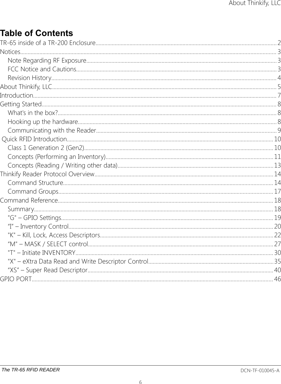 About Thinkify, LLCTable of ContentsTR-65 inside of a TR-200 Enclosure.......................................................................................................................... 2Notices............................................................................................................................................................................. 3Note Regarding RF Exposure................................................................................................................................. 3FCC Notice and Cautions........................................................................................................................................ 3Revision History........................................................................................................................................................ 4About Thinkify, LLC........................................................................................................................................................ 5Introduction..................................................................................................................................................................... 7Getting Started............................................................................................................................................................... 8What&apos;s in the box?.................................................................................................................................................... 8Hooking up the hardware...................................................................................................................................... 8Communicating with the Reader.......................................................................................................................... 9 Quick RFID Introduction............................................................................................................................................ 10Class 1 Generation 2 (Gen2)................................................................................................................................ 10Concepts (Performing an Inventory)................................................................................................................. 11Concepts (Reading / Writing other data).........................................................................................................13Thinkify Reader Protocol Overview......................................................................................................................... 14Command Structure.............................................................................................................................................. 14Command Groups................................................................................................................................................. 17Command Reference.................................................................................................................................................. 18Summary.................................................................................................................................................................. 18&quot;G&quot; – GPIO Settings............................................................................................................................................... 19“I” – Inventory Control.......................................................................................................................................... 20&quot;K&quot; – Kill, Lock, Access Descriptors..................................................................................................................... 22“M&quot; – MASK / SELECT control............................................................................................................................. 27&quot;T&quot; – Initiate INVENTORY...................................................................................................................................... 30&quot;X&quot; – eXtra Data Read and Write Descriptor Control.....................................................................................35“XS” – Super Read Descriptor.............................................................................................................................. 40GPIO PORT................................................................................................................................................................... 46The TR-65 RFID READER DCN-TF-010045-A6