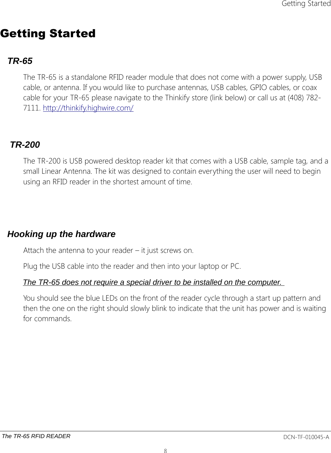 Getting StartedGetting StartedTR-65 The TR-65 is a standalone RFID reader module that does not come with a power supply, USB cable, or antenna. If you would like to purchase antennas, USB cables, GPIO cables, or coax cable for your TR-65 please navigate to the Thinkify store (link below) or call us at (408) 782-7111. http://thinkify.highwire.com/ TR-200 The TR-200 is USB powered desktop reader kit that comes with a USB cable, sample tag, and a small Linear Antenna. The kit was designed to contain everything the user will need to begin using an RFID reader in the shortest amount of time. Hooking up the hardwareAttach the antenna to your reader – it just screws on.Plug the USB cable into the reader and then into your laptop or PC. The TR-65 does not require a special driver to be installed on the computer. You should see the blue LEDs on the front of the reader cycle through a start up pattern and then the one on the right should slowly blink to indicate that the unit has power and is waiting for commands.The TR-65 RFID READER DCN-TF-010045-A8