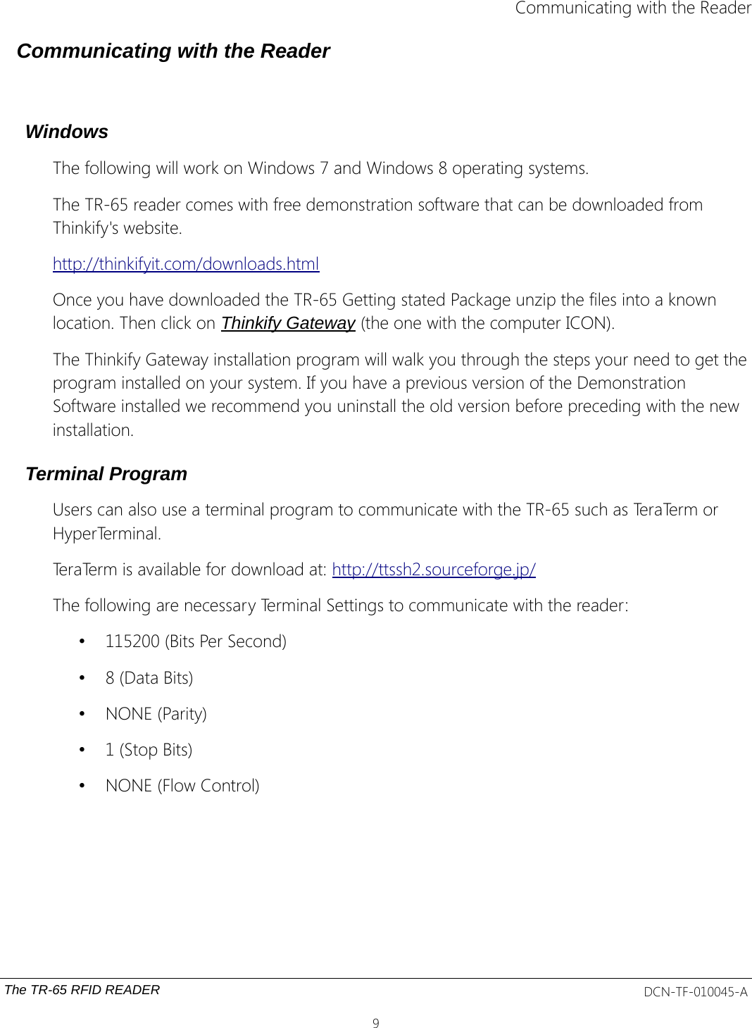 Communicating with the ReaderCommunicating with the ReaderWindowsThe following will work on Windows 7 and Windows 8 operating systems.The TR-65 reader comes with free demonstration software that can be downloaded from Thinkify&apos;s website. http://thinkifyit.com/downloads.htmlOnce you have downloaded the TR-65 Getting stated Package unzip the files into a known location. Then click on Thinkify Gateway (the one with the computer ICON).The Thinkify Gateway installation program will walk you through the steps your need to get theprogram installed on your system. If you have a previous version of the Demonstration Software installed we recommend you uninstall the old version before preceding with the new installation. Terminal Program Users can also use a terminal program to communicate with the TR-65 such as TeraTerm or HyperTerminal.TeraTerm is available for download at: http://ttssh2.sourceforge.jp/The following are necessary Terminal Settings to communicate with the reader:•115200 (Bits Per Second)•8 (Data Bits)•NONE (Parity)•1 (Stop Bits)•NONE (Flow Control)The TR-65 RFID READER DCN-TF-010045-A9