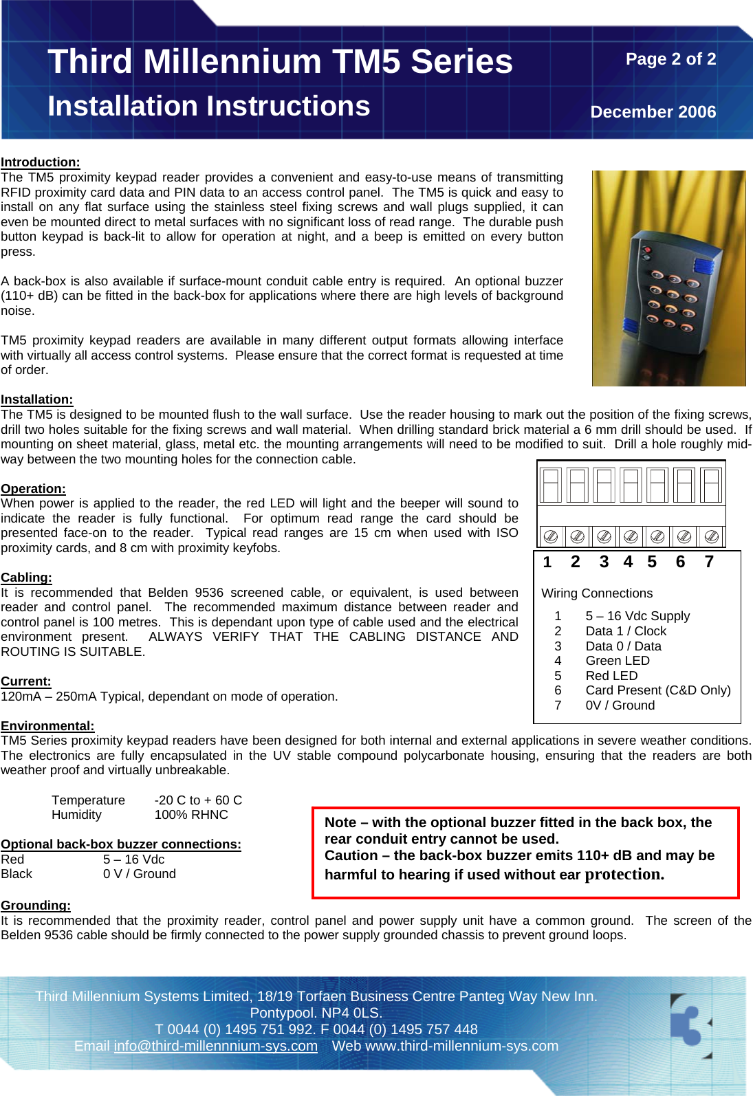  Third Millennium Systems Limited, 18/19 Torfaen Business Centre Panteg Way New Inn. Pontypool. NP4 0LS. T 0044 (0) 1495 751 992. F 0044 (0) 1495 757 448 Email info@third-millennnium-sys.com Web www.third-millennium-sys.com Third Millennium TM5 SeriesInstallation Instructions   Page 2 of 2December 2006 Introduction: The TM5 proximity keypad reader provides a convenient and easy-to-use means of transmitting RFID proximity card data and PIN data to an access control panel.  The TM5 is quick and easy to install on any flat surface using the stainless steel fixing screws and wall plugs supplied, it can even be mounted direct to metal surfaces with no significant loss of read range.  The durable push button keypad is back-lit to allow for operation at night, and a beep is emitted on every button press.  A back-box is also available if surface-mount conduit cable entry is required.  An optional buzzer (110+ dB) can be fitted in the back-box for applications where there are high levels of background noise.  TM5 proximity keypad readers are available in many different output formats allowing interface with virtually all access control systems.  Please ensure that the correct format is requested at time of order.  Installation: The TM5 is designed to be mounted flush to the wall surface.  Use the reader housing to mark out the position of the fixing screws, drill two holes suitable for the fixing screws and wall material.  When drilling standard brick material a 6 mm drill should be used.  If mounting on sheet material, glass, metal etc. the mounting arrangements will need to be modified to suit.  Drill a hole roughly mid-way between the two mounting holes for the connection cable.   Operation: When power is applied to the reader, the red LED will light and the beeper will sound to indicate the reader is fully functional.  For optimum read range the card should be presented face-on to the reader.  Typical read ranges are 15 cm when used with ISO proximity cards, and 8 cm with proximity keyfobs.  Cabling: It is recommended that Belden 9536 screened cable, or equivalent, is used between reader and control panel.  The recommended maximum distance between reader and control panel is 100 metres.  This is dependant upon type of cable used and the electrical environment present.  ALWAYS VERIFY THAT THE CABLING DISTANCE AND ROUTING IS SUITABLE.  Current: 120mA – 250mA Typical, dependant on mode of operation.   Environmental: TM5 Series proximity keypad readers have been designed for both internal and external applications in severe weather conditions. The electronics are fully encapsulated in the UV stable compound polycarbonate housing, ensuring that the readers are both weather proof and virtually unbreakable.   1    2    3   4   5    6    7    Wiring Connections  1  5 – 16 Vdc Supply 2  Data 1 / Clock 3  Data 0 / Data 4 Green LED 5 Red LED 6  Card Present (C&amp;D Only) 7  0V / Ground Note – with the optional buzzer fitted in the back box, the rear conduit entry cannot be used.  Caution – the back-box buzzer emits 110+ dB and may be harmful to hearing if used without ear protection.    Temperature  -20 C to + 60 C  Humidity  100% RHNC  Optional back-box buzzer connections: Red    5 – 16 Vdc Black    0 V / Ground  Grounding: It is recommended that the proximity reader, control panel and power supply unit have a common ground.  The screen of the Belden 9536 cable should be firmly connected to the power supply grounded chassis to prevent ground loops.    