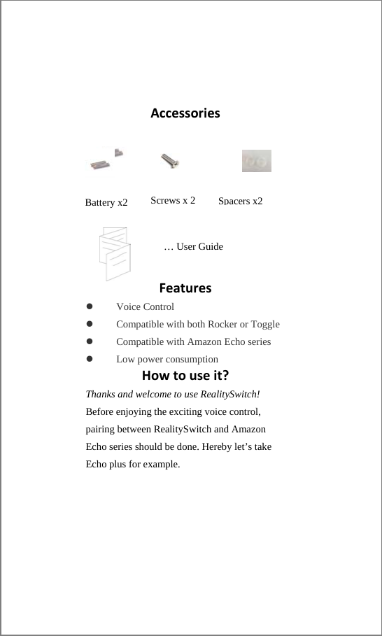 Accessories           Features Voice Control Compatible with both Rocker or Toggle Compatible with Amazon Echo series Low power consumption Howtouseit?Thanks and welcome to use RealitySwitch! Before enjoying the exciting voice control, pairing between RealitySwitch and Amazon Echo series should be done. Hereby let’s take Echo plus for example. Battery x2  … User Guide Screws x 2 Spacers x2