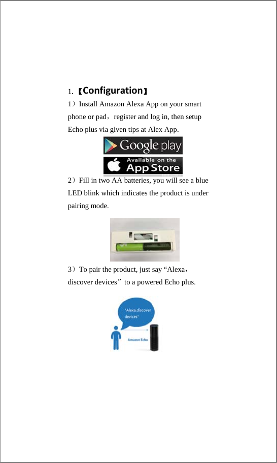 1.【Configuration】 1）Install Amazon Alexa App on your smart phone or pad，register and log in, then setup Echo plus via given tips at Alex App.        2）Fill in two AA batteries, you will see a blue LED blink which indicates the product is under pairing mode.     3）To pair the product, just say “Alexa，discover devices”to a powered Echo plus.   