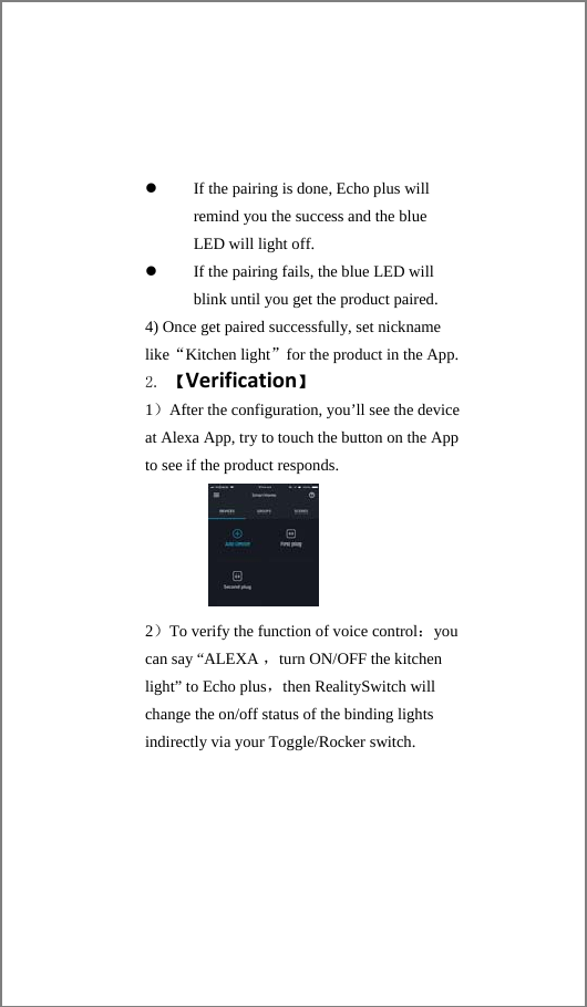 If the pairing is done, Echo plus will remind you the success and the blue LED will light off. If the pairing fails, the blue LED will blink until you get the product paired. 4) Once get paired successfully, set nickname like“Kitchen light”for the product in the App.2. 【Verification】 1）After the configuration, you’ll see the device at Alexa App, try to touch the button on the App to see if the product responds.          2）To verify the function of voice control：you can say “ALEXA ，turn ON/OFF the kitchen light” to Echo plus，then RealitySwitch will change the on/off status of the binding lights indirectly via your Toggle/Rocker switch.  