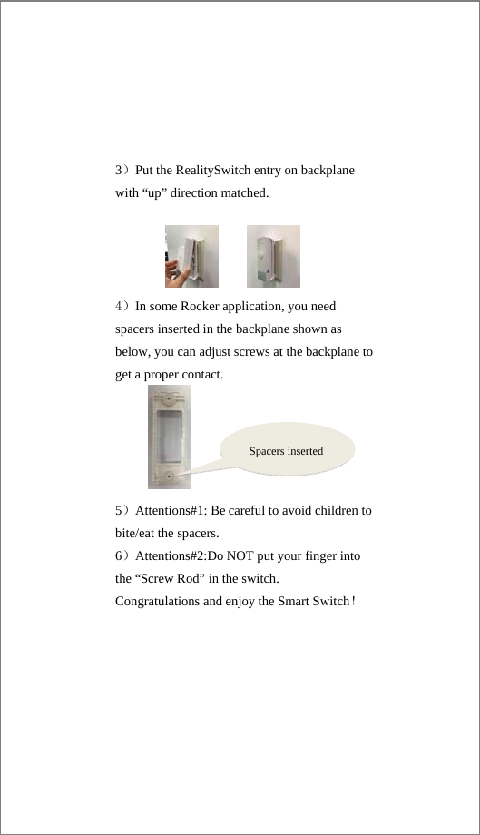 3）Put the RealitySwitch entry on backplane with “up” direction matched.     4）In some Rocker application, you need spacers inserted in the backplane shown as below, you can adjust screws at the backplane to get a proper contact.    5）Attentions#1: Be careful to avoid children to bite/eat the spacers. 6）Attentions#2:Do NOT put your finger into the “Screw Rod” in the switch. Congratulations and enjoy the Smart Switch！Spacers inserted 