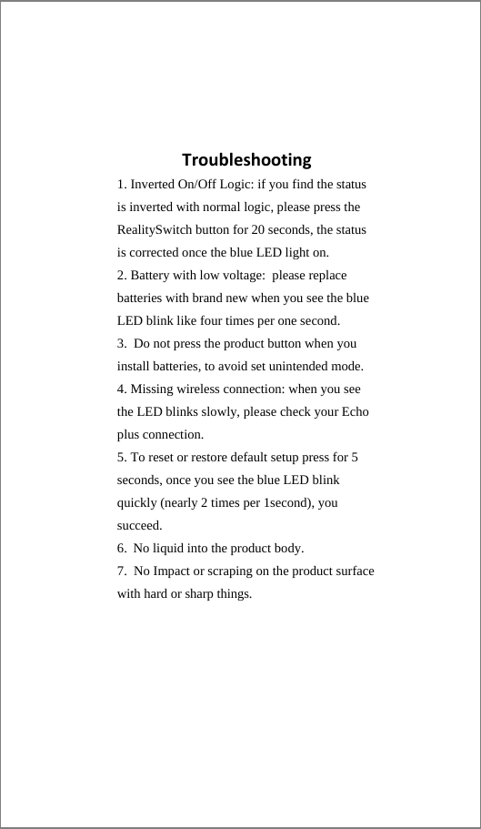 Troubleshooting1. Inverted On/Off Logic: if you find the statusis inverted with normal logic, please press the RealitySwitch button for 20 seconds, the status is corrected once the blue LED light on. 2. Battery with low voltage:  please replacebatteries with brand new when you see the blue LED blink like four times per one second. 3. Do not press the product button when youinstall batteries, to avoid set unintended mode. 4. Missing wireless connection: when you see the LED blinks slowly, please check your Echo plus connection. 5. To reset or restore default setup press for 5 seconds, once you see the blue LED blink quickly (nearly 2 times per 1second), you succeed. 6. No liquid into the product body. 7. No Impact or scraping on the product surface with hard or sharp things.  