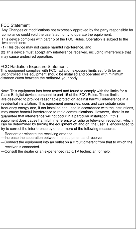 This device complies with part 15 of the FCC Rules. Operation is subject to the compliance could void the user’s authority to operate the equipment. FCC Statement Any Changes or modifications not expressly approved by the party responsible for two conditions: (1) This device may not cause harmful interference, and  (2) This device must accept any interference received, including interference that may cause undesired operation.   FCC Radiation Exposure Statement: This equipment complies with FCC radiation exposure limits set forth for an uncontrolled.This equipment should be installed and operated with minimumdistance 20cm between the radiator&amp; your body.  Note: This equipment has been tested and found to comply with the limits for a Class B digital device, pursuant to part 15 of the FCC Rules. These limits are designed to provide reasonable protection against harmful interference in aresidential installation. This equipment generates, uses and can radiate radio frequency energy and, if not installed and used in accordance with the instructions, may cause harmful interference to radio communications. However,  there is noguarantee that interference will not occur in a particular installation. If this equipment does cause harmful  interference to radio or television reception, whichcan be determined by turning the equipment off and on, the user is  encouraged to try to correct the interference by one or more of the following measures:   —Reorient or relocate the receiving antenna.—Increase the separation between the equipment and receiver.—Connect the equipment into an outlet on a circuit different from that to which the receiver is connected.   —Consult the dealer or an experienced radio/TV technician for help. 