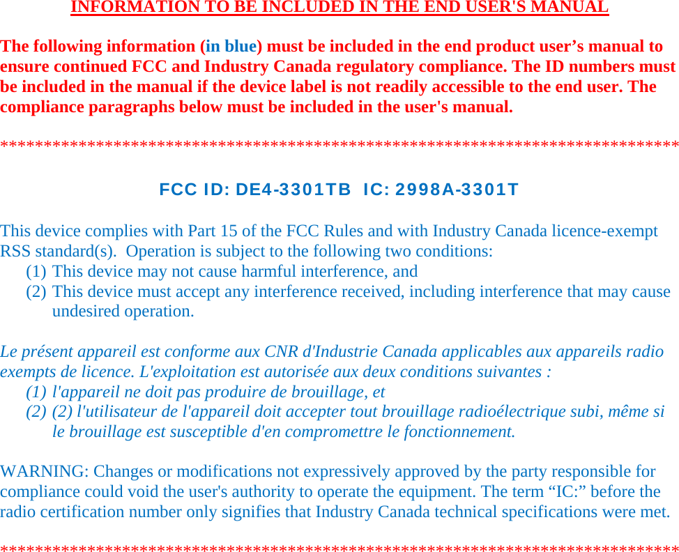    INFORMATION TO BE INCLUDED IN THE END USER&apos;S MANUAL   The following information (in blue) must be included in the end product user’s manual to ensure continued FCC and Industry Canada regulatory compliance. The ID numbers must be included in the manual if the device label is not readily accessible to the end user. The compliance paragraphs below must be included in the user&apos;s manual.  ******************************************************************************  FCC ID: DE4-3301TB  IC: 2998A-3301T  This device complies with Part 15 of the FCC Rules and with Industry Canada licence-exempt RSS standard(s).  Operation is subject to the following two conditions: (1) This device may not cause harmful interference, and (2) This device must accept any interference received, including interference that may cause undesired operation.  Le présent appareil est conforme aux CNR d&apos;Industrie Canada applicables aux appareils radio exempts de licence. L&apos;exploitation est autorisée aux deux conditions suivantes :  (1) l&apos;appareil ne doit pas produire de brouillage, et  (2) (2) l&apos;utilisateur de l&apos;appareil doit accepter tout brouillage radioélectrique subi, même si le brouillage est susceptible d&apos;en compromettre le fonctionnement.  WARNING: Changes or modifications not expressively approved by the party responsible for compliance could void the user&apos;s authority to operate the equipment. The term “IC:” before the radio certification number only signifies that Industry Canada technical specifications were met.  ******************************************************************************  