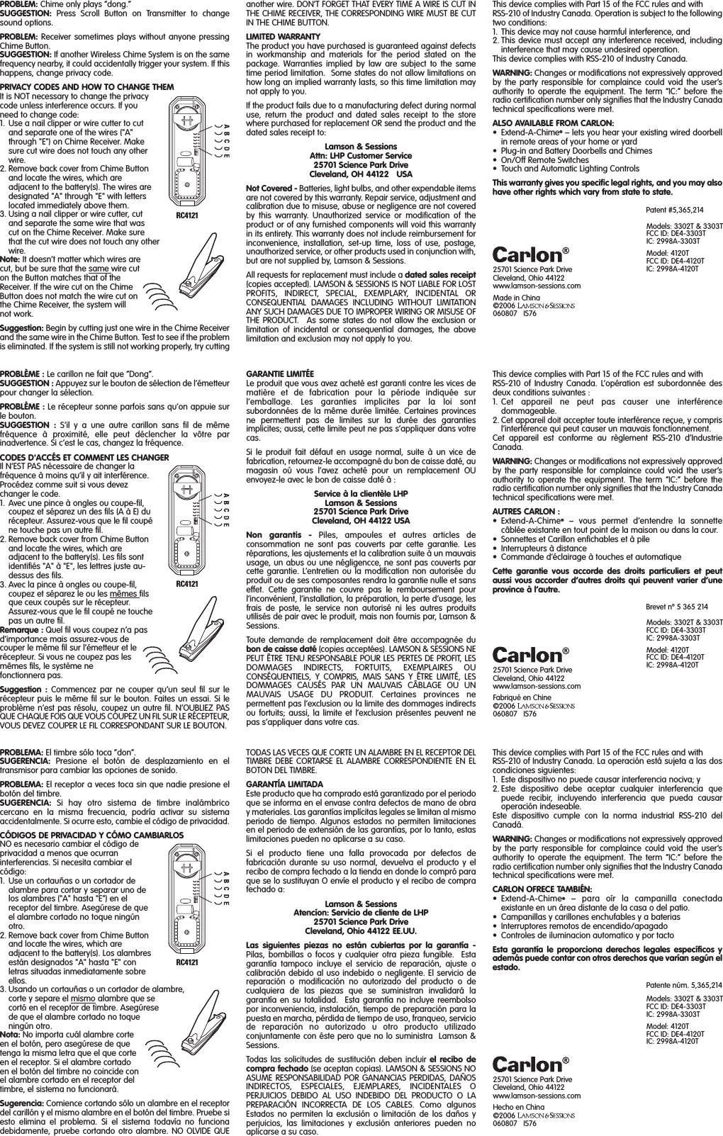 PROBLEM: Chime only plays “dong.”SUGGESTION: Press Scroll Button on Transmitter to changesound options.PROBLEM: Receiver sometimes plays without anyone pressingChime Button.SUGGESTION: If another Wireless Chime System is on the samefrequency nearby, it could accidentally trigger your system. If thishappens, change privacy code.PRIVACY CODES AND HOW TO CHANGE THEMIt is NOT necessary to change the privacycode unless interference occurs. If youneed to change code:1. Use a nail clipper or wire cutter to cutand separate one of the wires (&quot;A&quot;through &quot;E&quot;) on Chime Receiver. Makesure cut wire does not touch any otherwire.2. Remove back cover from Chime Buttonand locate the wires, which areadjacent to the battery(s). The wires aredesignated &quot;A&quot; through &quot;E&quot; with letterslocated immediately above them.3. Using a nail clipper or wire cutter, cutand separate the same wire that wascut on the Chime Receiver. Make surethat the cut wire does not touch any otherwire.Note: It doesn’t matter which wires arecut, but be sure that the same wire cuton the Button matches that of theReceiver. If the wire cut on the ChimeButton does not match the wire cut onthe Chime Receiver, the system willnot work.Suggestion: Begin by cutting just one wire in the Chime Receiverand the same wire in the Chime Button. Test to see if the problemis eliminated. If the system is still not working properly, try cutting25701 Science Park DriveCleveland, Ohio 44122www.lamson-sessions.comMade in China©2006060807   IS7625701 Science Park DriveCleveland, Ohio 44122www.lamson-sessions.comFabriqué en Chine©2006060807   IS7625701 Science Park DriveCleveland, Ohio 44122www.lamson-sessions.comHecho en China©2006060807   IS76another wire. DON’T FORGET THAT EVERY TIME A WIRE IS CUT INTHE CHIME RECEIVER, THE CORRESPONDING WIRE MUST BE CUTIN THE CHIME BUTTON.LIMITED WARRANTYThe product you have purchased is guaranteed against defectsin workmanship and materials for the period stated on thepackage. Warranties implied by law are subject to the sametime period limitation.  Some states do not allow limitations onhow long an implied warranty lasts, so this time limitation maynot apply to you. If the product fails due to a manufacturing defect during normaluse, return the product and dated sales receipt to the storewhere purchased for replacement OR send the product and thedated sales receipt to:Lamson &amp; SessionsAttn: LHP Customer Service25701 Science Park DriveCleveland, OH 44122   USANot Covered - Batteries, light bulbs, and other expendable itemsare not covered by this warranty. Repair service, adjustment andcalibration due to misuse, abuse or negligence are not coveredby this warranty. Unauthorized service or modification of theproduct or of any furnished components will void this warrantyin its entirety. This warranty does not include reimbursement forinconvenience, installation, set-up time, loss of use, postage,unauthorized service, or other products used in conjunction with,but are not supplied by, Lamson &amp; Sessions.All requests for replacement must include a dated sales receipt(copies accepted). LAMSON &amp; SESSIONS IS NOT LIABLE FOR LOSTPROFITS, INDIRECT, SPECIAL, EXEMPLARY, INCIDENTAL ORCONSEQUENTIAL DAMAGES INCLUDING WITHOUT LIMITATIONANY SUCH DAMAGES DUE TO IMPROPER WIRING OR MISUSE OFTHE PRODUCT.  As some states do not allow the exclusion orlimitation of incidental or consequential damages, the abovelimitation and exclusion may not apply to you.This device complies with Part 15 of the FCC rules and with RSS-210 of Industry Canada. Operation is subject to the followingtwo conditions:1. This device may not cause harmful interference, and2. This device must accept any interference received, includinginterference that may cause undesired operation.This device complies with RSS-210 of Industry Canada.WARNING: Changes or modifications not expressively approvedby the party responsible for complaince could void the user’sauthority to operate the equipment. The term “IC:” before theradio certification number only signifies that the Industry Canadatechnical specifications were met.ALSO AVAILABLE FROM CARLON:•Extend-A-Chime®– lets you hear your existing wired doorbellin remote areas of your home or yard• Plug-in and Battery Doorbells and Chimes• On/Off Remote Switches• Touch and Automatic Lighting ControlsThis warranty gives you specific legal rights, and you may alsohave other rights which vary from state to state.Patent #5,365,214GARANTIE LIMITÉELe produit que vous avez acheté est garanti contre les vices dematière et de fabrication pour la période indiquée surl’emballage. Les garanties implicites par la loi sontsubordonnées de la même durée limitée. Certaines provincesne permettent pas de limites sur la durée des garantiesimplicites; aussi, cette limite peut ne pas s’appliquer dans votrecas.Si le produit fait défaut en usage normal, suite à un vice defabrication, retournez-le accompagné du bon de caisse daté, aumagasin où vous l’avez acheté pour un remplacement OUenvoyez-le avec le bon de caisse daté à :Service à la clientèle LHPLamson &amp; Sessions25701 Science Park DriveCleveland, OH 44122 USANon garantis - Piles, ampoules et autres articles deconsommation ne sont pas couverts par cette garantie. Lesréparations, les ajustements et la calibration suite à un mauvaisusage, un abus ou une négligencce, ne sont pas couverts parcette garantie. L’entretien ou la modification non autorisée duproduit ou de ses composantes rendra la garantie nulle et sanseffet. Cette garantie ne couvre pas le remboursement pourl’inconvénient, l’installation, la préparation, la perte d’usage, lesfrais de poste, le service non autorisé ni les autres produitsutilisés de pair avec le produit, mais non fournis par, Lamson &amp;Sessions.Toute demande de remplacement doit être accompagnée dubon de caisse daté (copies acceptées). LAMSON &amp; SESSIONS NEPEUT ÊTRE TENU RESPONSABLE POUR LES PERTES DE PROFIT, LESDOMMAGES INDIRECTS, FORTUITS, EXEMPLAIRES OUCONSÉQUENTIELS, Y COMPRIS, MAIS SANS Y ÊTRE LIMITÉ, LESDOMMAGES CAUSÉS PAR UN MAUVAIS CÂBLAGE OU UNMAUVAIS USAGE DU PRODUIT. Certaines provinces nepermettent pas l’exclusion ou la limite des dommages indirectsou fortuits; aussi, la limite et l’exclusion présentes peuvent nepas s’appliquer dans votre cas.PROBLÈME : Le carillon ne fait que “Dong”.SUGGESTION : Appuyez sur le bouton de sélection de l’émetteurpour changer la sélection.PROBLÈME : Le récepteur sonne parfois sans qu’on appuie surle bouton.SUGGESTION : S’il y a une autre carillon sans fil de mêmefréquence à proximité, elle peut déclencher la vôtre parinadvertence. Si c’est le cas, changez la fréquence.CODES D&apos;ACCÉS ET COMMENT LES CHANGERIl N’EST PAS nécessaire de changer lafréquence à moins qu’il y ait interférence.Procédez comme suit si vous devezchanger le code.1. Avec une pince à ongles ou coupe-fil,coupez et séparez un des fils (A à E) durécepteur. Assurez-vous que le fil coupéne touche pas un autre fil.2. Remove back cover from Chime Buttonand locate the wires, which areadjacent to the battery(s). Les fils sontidentifiés &quot;A&quot; à &quot;E&quot;, les lettres juste au-dessus des fils.3. Avec la pince à ongles ou coupe-fil,coupez et séparez le ou les mêmes filsque ceux coupés sur le récepteur.Assurez-vous que le fil coupé ne touchepas un autre fil.Remarque : Quel fil vous coupez n’a pasd’importance mais assurez-vous decouper le même fil sur l’émetteur et lerécepteur. Si vous ne coupez pas lesmêmes fils, le système nefonctionnera pas.Suggestion : Commencez par ne couper qu’un seul fil sur lerécepteur puis le même fil sur le bouton. Faites un essai. Si leproblème n’est pas résolu, coupez un autre fil. N’OUBLIEZ PASQUE CHAQUE FOIS QUE VOUS COUPEZ UN FIL SUR LE RÉCEPTEUR,VOUS DEVEZ COUPER LE FIL CORRESPONDANT SUR LE BOUTON.This device complies with Part 15 of the FCC rules and with RSS-210 of Industry Canada. L’opération est subordonnée desdeux conditions suivantes :1. Cet appareil ne peut pas causer une interférencedommageable.2. Cet appareil doit accepter toute interférence reçue, y comprisl’interférence qui peut causer un mauvais fonctionnement.Cet appareil est conforme au règlement RSS-210 d’IndustrieCanada.WARNING: Changes or modifications not expressively approvedby the party responsible for complaince could void the user’sauthority to operate the equipment. The term “IC:” before theradio certification number only signifies that the Industry Canadatechnical specifications were met.AUTRES CARLON :•Extend-A-Chime®– vous permet d’entendre la sonnettecâblée existante en tout point de la maison ou dans la cour.• Sonnettes et Carillon enfichables et à pile• Interrupteurs à distance• Commande d’éclairage à touches et automatiqueCette garantie vous accorde des droits particuliers et peutaussi vous accorder d’autres droits qui peuvent varier d’uneprovince à l’autre.Brevet nº 5 365 214TODAS LAS VECES QUE CORTE UN ALAMBRE EN EL RECEPTOR DELTIMBRE DEBE CORTARSE EL ALAMBRE CORRESPONDIENTE EN ELBOTON DEL TIMBRE.GARANTÍA LIMITADAEste producto que ha comprado está garantizado por el periodoque se informa en el envase contra defectos de mano de obray materiales. Las garantías implícitas legales se limitan al mismoperiodo de tiempo. Algunos estados no permiten limitacionesen el periodo de extensión de las garantías, por lo tanto, estaslimitaciones pueden no aplicarse a su caso.Si el producto tiene una falla provocada por defectos defabricación durante su uso normal, devuelva el producto y elrecibo de compra fechado a la tienda en donde lo compró paraque se lo sustituyan O envíe el producto y el recibo de comprafechado a: Lamson &amp; SessionsAtencíon: Servicio de cliente de LHP25701 Science Park DriveCleveland, Ohio 44122 EE.UU.Las siguientes piezas no están cubiertas por la garantía -Pilas, bombillas o focos y cualquier otra pieza fungible.  Estagarantía tampoco incluye el servicio de reparación, ajuste ocalibración debido al uso indebido o negligente. El servicio dereparación o modificación no autorizado del producto o decualquiera de las piezas que se suministran invalidará lagarantía en su totalidad.  Esta garantía no incluye reembolsopor inconveniencia, instalación, tiempo de preparación para lapuesta en marcha, pérdida de tiempo de uso, franqueo, serviciode reparación no autorizado u otro producto utilizadoconjuntamente con éste pero que no lo suministra  Lamson &amp;Sessions.Todas las solicitudes de sustitución deben incluir el recibo decompra fechado (se aceptan copias). LAMSON &amp; SESSIONS NOASUME RESPONSABILIDAD POR GANANCIAS PERDIDAS, DAÑOSINDIRECTOS, ESPECIALES, EJEMPLARES, INCIDENTALES OPERJUICIOS DEBIDO AL USO INDEBIDO DEL PRODUCTO O LAPREPARACIÓN INCORRECTA DE LOS CABLES. Como algunosEstados no permiten la exclusión o limitación de los daños yperjuicios, las limitaciones y exclusión anteriores pueden noaplicarse a su caso.PROBLEMA: El timbre sólo toca “don”.SUGERENCIA: Presione el botón de desplazamiento en eltransmisor para cambiar las opciones de sonido.PROBLEMA: El receptor a veces toca sin que nadie presione elbotón del timbre.SUGERENCIA: Si hay otro sistema de timbre inalámbricocercano en la misma frecuencia, podría activar su sistemaaccidentalmente. Si ocurre esto, cambie el código de privacidad.CÓDIGOS DE PRIVACIDAD Y CÓMO CAMBIARLOSNO es necesario cambiar el código deprivacidad a menos que ocurraninterferencias. Si necesita cambiar elcódigo:1. Use un cortauñas o un cortador dealambre para cortar y separar uno delos alambres (&quot;A&quot; hasta &quot;E&quot;) en elreceptor del timbre. Asegúrese de queel alambre cortado no toque ningúnotro.2. Remove back cover from Chime Buttonand locate the wires, which areadjacent to the battery(s). Los alambresestán designados &quot;A&quot; hasta &quot;E&quot; conletras situadas inmediatamente sobreellos.3. Usando un cortauñas o un cortador de alambre,corte y separe el mismo alambre que secortó en el receptor de timbre. Asegúresede que el alambre cortado no toqueningún otro. Nota: No importa cuál alambre corteen el botón, pero asegúrese de quetenga la misma letra que el que corteen el receptor. Si el alambre cortadoen el botón del timbre no coincide conel alambre cortado en el receptor deltimbre, el sistema no funcionará.Sugerencia: Comience cortando sólo un alambre en el receptordel carillón y el mismo alambre en el botón del timbre. Pruebe siesto elimina el problema. Si el sistema todavía no funcionadebidamente, pruebe cortando otro alambre. NO OLVIDE QUEThis device complies with Part 15 of the FCC rules and with RSS-210 of Industry Canada. La operación está sujeta a las doscondiciones siguientes:1. Este dispositivo no puede causar interferencia nociva; y2. Este dispositivo debe aceptar cualquier interferencia quepuede recibir, incluyendo interferencia que pueda causaroperación indeseable.Este dispositivo cumple con la norma industrial RSS-210 delCanadá.WARNING: Changes or modifications not expressively approvedby the party responsible for complaince could void the user’sauthority to operate the equipment. The term “IC:” before theradio certification number only signifies that the Industry Canadatechnical specifications were met.CARLON OFRECE TAMBIÉN:•Extend-A-Chime®– para oír la campanilla conectadaexistante en un área distante de la casa o del patio.• Campanillas y carillones enchufables y a baterias • Interruptores remotos de encendido/apagado• Controles de iluminacion automatico y por tactoEsta garantía le proporciona derechos legales específicos yademás puede contar con otros derechos que varían según elestado.Patente núm. 5,365,214RC4121RC4121RC4121Models: 3302T &amp; 3303TFCC ID: DE4-3303TIC: 2998A-3303TModel: 4120TFCC ID: DE4-4120TIC: 2998A-4120TModels: 3302T &amp; 3303TFCC ID: DE4-3303TIC: 2998A-3303TModel: 4120TFCC ID: DE4-4120TIC: 2998A-4120TModels: 3302T &amp; 3303TFCC ID: DE4-3303TIC: 2998A-3303TModel: 4120TFCC ID: DE4-4120TIC: 2998A-4120T