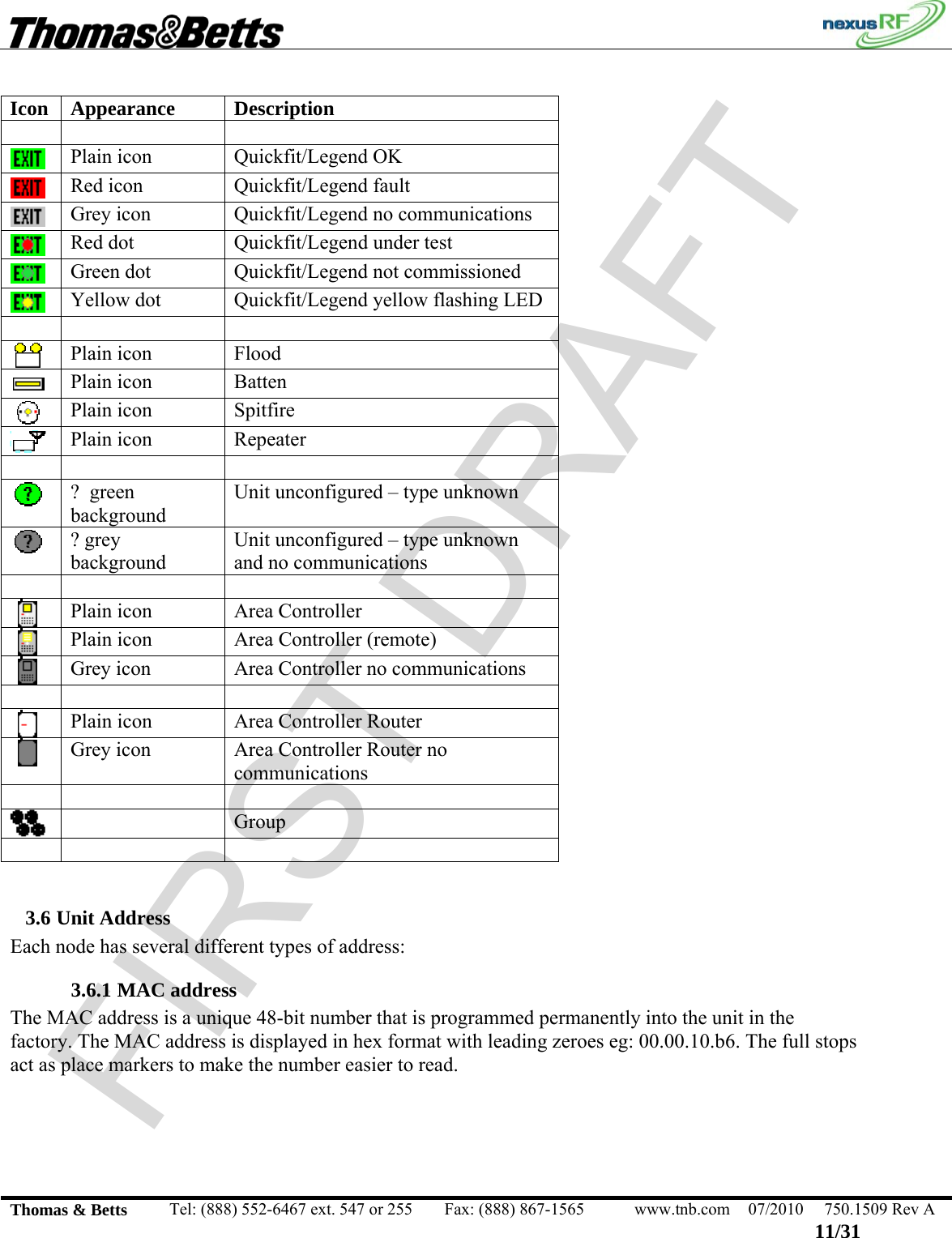 FIRST DRAFT                                                                                                 Thomas &amp; Betts  Tel: (888) 552-6467 ext. 547 or 255  Fax: (888) 867-1565  www.tnb.com  07/2010  750.1509 Rev A 11/31  Icon Appearance  Description      Plain icon  Quickfit/Legend OK  Red icon  Quickfit/Legend fault  Grey icon  Quickfit/Legend no communications  Red dot  Quickfit/Legend under test  Green dot  Quickfit/Legend not commissioned  Yellow dot  Quickfit/Legend yellow flashing LED      Plain icon  Flood  Plain icon  Batten  Plain icon  Spitfire  Plain icon  Repeater      ?  green background Unit unconfigured – type unknown  ? grey background Unit unconfigured – type unknown and no communications      Plain icon  Area Controller  Plain icon  Area Controller (remote)  Grey icon  Area Controller no communications      Plain icon  Area Controller Router  Grey icon  Area Controller Router no communications       Group      3.6 Unit Address Each node has several different types of address: 3.6.1 MAC address The MAC address is a unique 48-bit number that is programmed permanently into the unit in the factory. The MAC address is displayed in hex format with leading zeroes eg: 00.00.10.b6. The full stops act as place markers to make the number easier to read. 