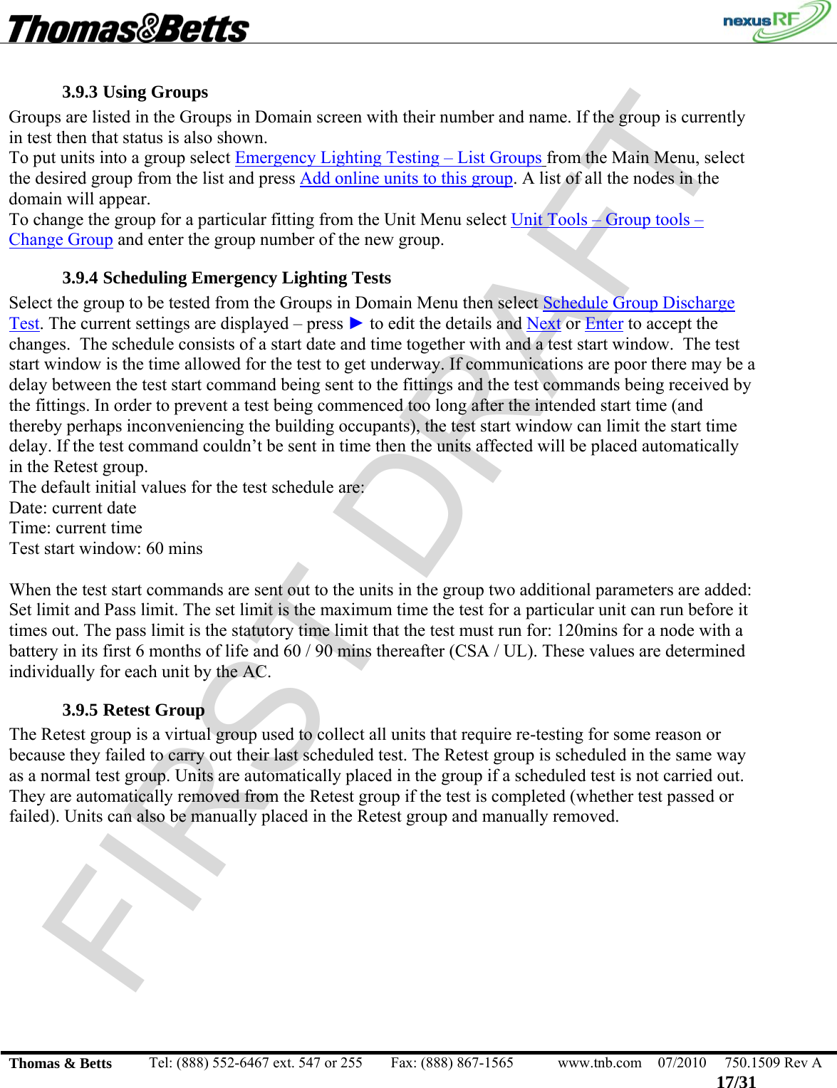 FIRST DRAFT                                                                                                 Thomas &amp; Betts  Tel: (888) 552-6467 ext. 547 or 255  Fax: (888) 867-1565  www.tnb.com  07/2010  750.1509 Rev A 17/31 3.9.3 Using Groups Groups are listed in the Groups in Domain screen with their number and name. If the group is currently in test then that status is also shown. To put units into a group select Emergency Lighting Testing – List Groups from the Main Menu, select the desired group from the list and press Add online units to this group. A list of all the nodes in the domain will appear.  To change the group for a particular fitting from the Unit Menu select Unit Tools – Group tools – Change Group and enter the group number of the new group. 3.9.4 Scheduling Emergency Lighting Tests Select the group to be tested from the Groups in Domain Menu then select Schedule Group Discharge Test. The current settings are displayed – press ► to edit the details and Next or Enter to accept the changes.  The schedule consists of a start date and time together with and a test start window.  The test start window is the time allowed for the test to get underway. If communications are poor there may be a delay between the test start command being sent to the fittings and the test commands being received by the fittings. In order to prevent a test being commenced too long after the intended start time (and thereby perhaps inconveniencing the building occupants), the test start window can limit the start time delay. If the test command couldn’t be sent in time then the units affected will be placed automatically in the Retest group. The default initial values for the test schedule are: Date: current date Time: current time Test start window: 60 mins  When the test start commands are sent out to the units in the group two additional parameters are added: Set limit and Pass limit. The set limit is the maximum time the test for a particular unit can run before it times out. The pass limit is the statutory time limit that the test must run for: 120mins for a node with a battery in its first 6 months of life and 60 / 90 mins thereafter (CSA / UL). These values are determined individually for each unit by the AC.  3.9.5 Retest Group The Retest group is a virtual group used to collect all units that require re-testing for some reason or because they failed to carry out their last scheduled test. The Retest group is scheduled in the same way as a normal test group. Units are automatically placed in the group if a scheduled test is not carried out. They are automatically removed from the Retest group if the test is completed (whether test passed or failed). Units can also be manually placed in the Retest group and manually removed. 