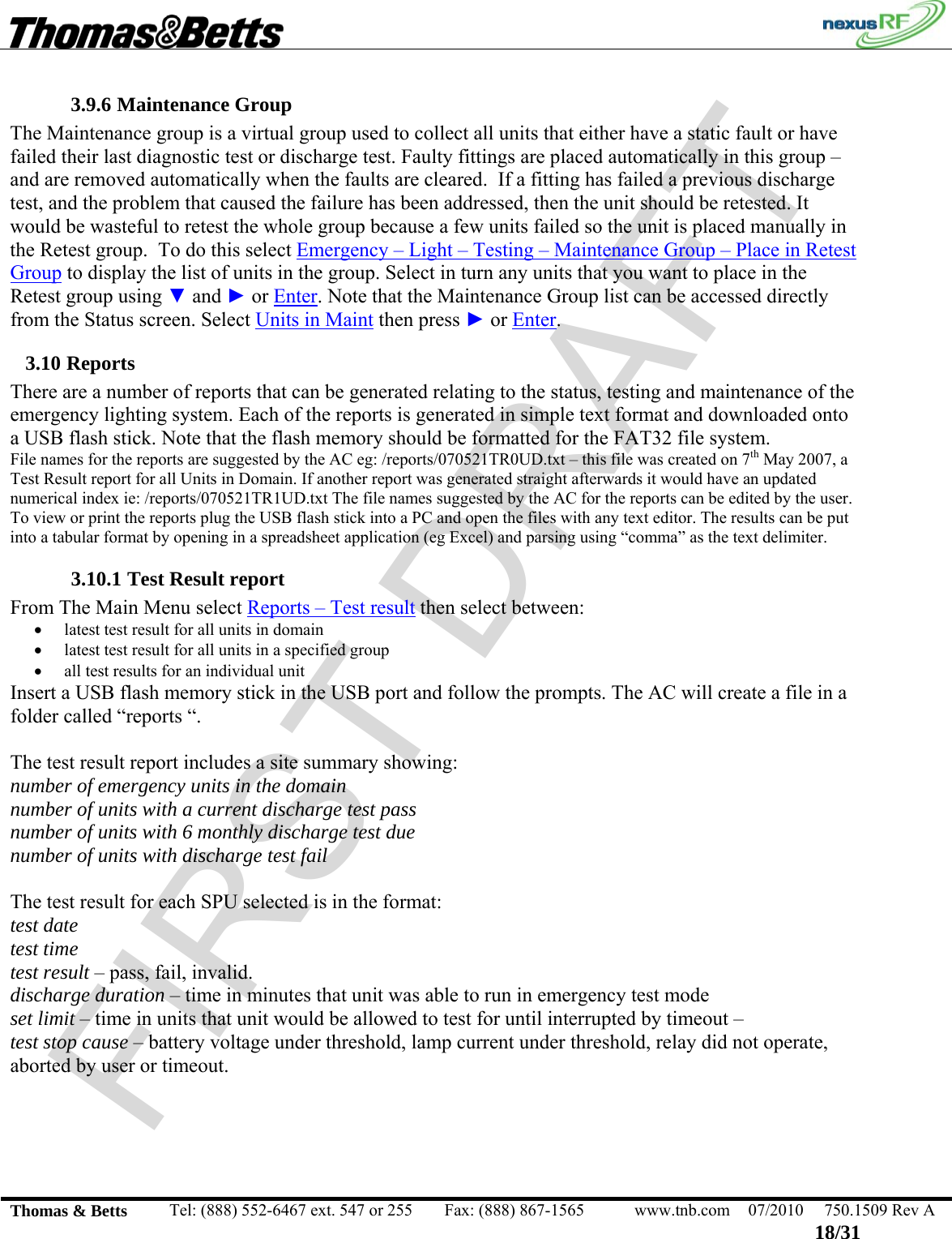 FIRST DRAFT                                                                                                 Thomas &amp; Betts  Tel: (888) 552-6467 ext. 547 or 255  Fax: (888) 867-1565  www.tnb.com  07/2010  750.1509 Rev A 18/31 3.9.6 Maintenance Group The Maintenance group is a virtual group used to collect all units that either have a static fault or have failed their last diagnostic test or discharge test. Faulty fittings are placed automatically in this group – and are removed automatically when the faults are cleared.  If a fitting has failed a previous discharge test, and the problem that caused the failure has been addressed, then the unit should be retested. It would be wasteful to retest the whole group because a few units failed so the unit is placed manually in the Retest group.  To do this select Emergency – Light – Testing – Maintenance Group – Place in Retest Group to display the list of units in the group. Select in turn any units that you want to place in the Retest group using ▼ and ► or Enter. Note that the Maintenance Group list can be accessed directly from the Status screen. Select Units in Maint then press ► or Enter. 3.10 Reports There are a number of reports that can be generated relating to the status, testing and maintenance of the emergency lighting system. Each of the reports is generated in simple text format and downloaded onto a USB flash stick. Note that the flash memory should be formatted for the FAT32 file system. File names for the reports are suggested by the AC eg: /reports/070521TR0UD.txt – this file was created on 7th May 2007, a Test Result report for all Units in Domain. If another report was generated straight afterwards it would have an updated numerical index ie: /reports/070521TR1UD.txt The file names suggested by the AC for the reports can be edited by the user. To view or print the reports plug the USB flash stick into a PC and open the files with any text editor. The results can be put into a tabular format by opening in a spreadsheet application (eg Excel) and parsing using “comma” as the text delimiter. 3.10.1 Test Result report From The Main Menu select Reports – Test result then select between: • latest test result for all units in domain • latest test result for all units in a specified group • all test results for an individual unit Insert a USB flash memory stick in the USB port and follow the prompts. The AC will create a file in a folder called “reports “.  The test result report includes a site summary showing: number of emergency units in the domain number of units with a current discharge test pass number of units with 6 monthly discharge test due number of units with discharge test fail  The test result for each SPU selected is in the format: test date test time test result – pass, fail, invalid. discharge duration – time in minutes that unit was able to run in emergency test mode set limit – time in units that unit would be allowed to test for until interrupted by timeout –  test stop cause – battery voltage under threshold, lamp current under threshold, relay did not operate, aborted by user or timeout.  