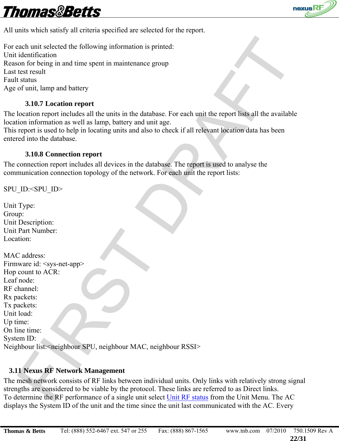 FIRST DRAFT                                                                                                 Thomas &amp; Betts  Tel: (888) 552-6467 ext. 547 or 255  Fax: (888) 867-1565  www.tnb.com  07/2010  750.1509 Rev A 22/31 All units which satisfy all criteria specified are selected for the report.  For each unit selected the following information is printed: Unit identification Reason for being in and time spent in maintenance group Last test result Fault status Age of unit, lamp and battery 3.10.7 Location report The location report includes all the units in the database. For each unit the report lists all the available location information as well as lamp, battery and unit age. This report is used to help in locating units and also to check if all relevant location data has been entered into the database. 3.10.8 Connection report The connection report includes all devices in the database. The report is used to analyse the communication connection topology of the network. For each unit the report lists:  SPU_ID:&lt;SPU_ID&gt;  Unit Type:  Group: Unit Description:  Unit Part Number:  Location:   MAC address: Firmware id: &lt;sys-net-app&gt; Hop count to ACR: Leaf node: RF channel: Rx packets: Tx packets:  Unit load: Up time:  On line time: System ID:  Neighbour list:&lt;neighbour SPU, neighbour MAC, neighbour RSSI&gt;  3.11 Nexus RF Network Management The mesh network consists of RF links between individual units. Only links with relatively strong signal strengths are considered to be viable by the protocol. These links are referred to as Direct links.   To determine the RF performance of a single unit select Unit RF status from the Unit Menu. The AC displays the System ID of the unit and the time since the unit last communicated with the AC. Every 