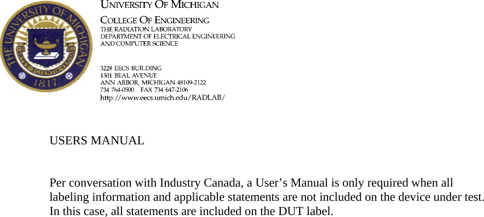         USERS MANUAL   Per conversation with Industry Canada, a User’s Manual is only required when all labeling information and applicable statements are not included on the device under test.  In this case, all statements are included on the DUT label.   