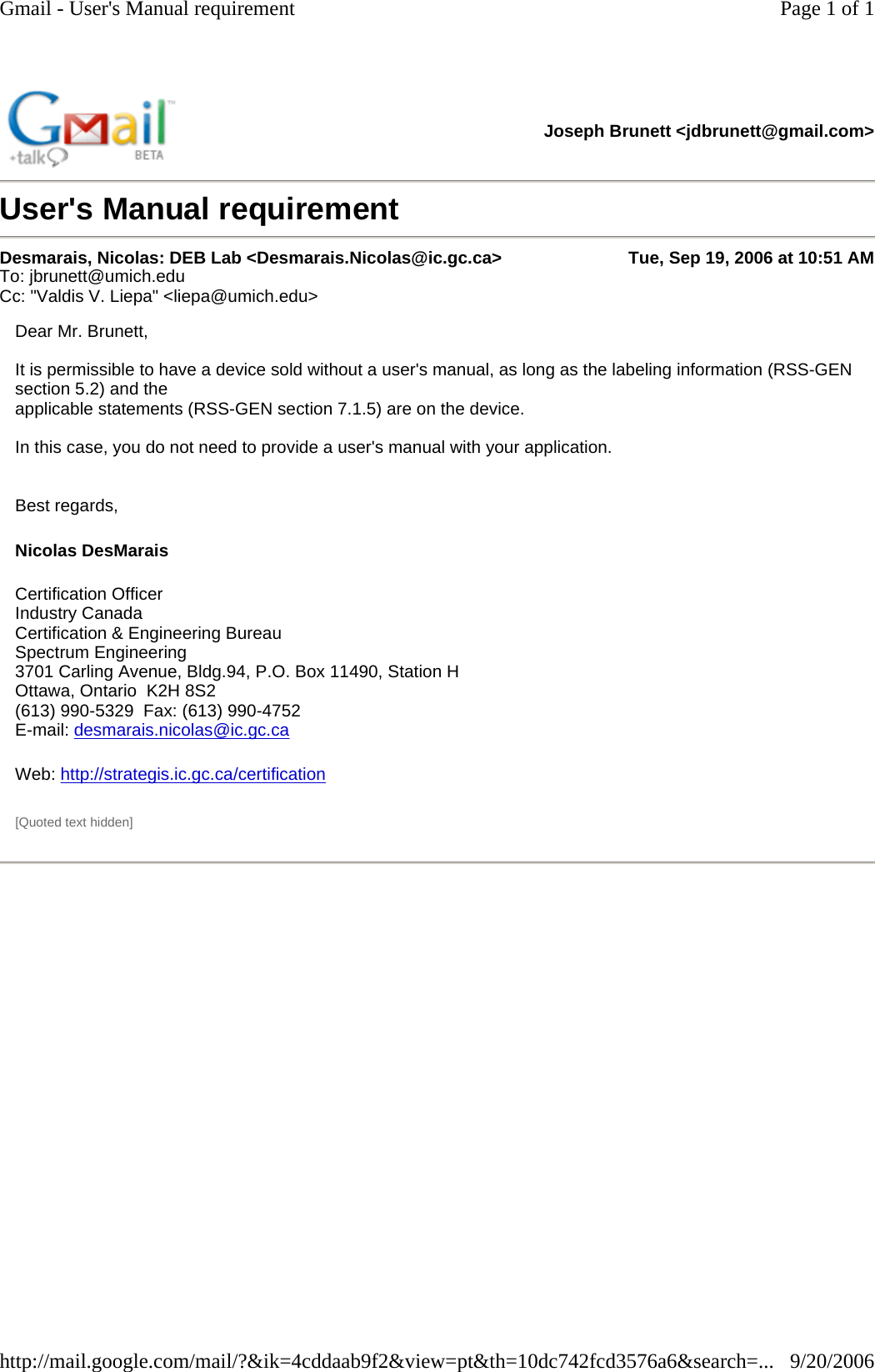 User&apos;s Manual requirement Joseph Brunett &lt;jdbrunett@gmail.com&gt; Desmarais, Nicolas: DEB Lab &lt;Desmarais.Nicolas@ic.gc.ca&gt; Tue, Sep 19, 2006 at 10:51 AM To: jbrunett@umich.edu  Cc: &quot;Valdis V. Liepa&quot; &lt;liepa@umich.edu&gt;  Dear Mr. Brunett,   It is permissible to have a device sold without a user&apos;s manual, as long as the labeling information (RSS-GEN section 5.2) and the applicable statements (RSS-GEN section 7.1.5) are on the device.   In this case, you do not need to provide a user&apos;s manual with your application.     Best regards, Nicolas DesMarais  Certification Officer  Industry Canada  Certification &amp; Engineering Bureau  Spectrum Engineering  3701 Carling Avenue, Bldg.94, P.O. Box 11490, Station H  Ottawa, Ontario  K2H 8S2  (613) 990-5329  Fax: (613) 990-4752  E-mail: desmarais.nicolas@ic.gc.ca Web: http://strategis.ic.gc.ca/certification  [Quoted text hidden] Page 1 of 1Gmail - User&apos;s Manual requirement9/20/2006http://mail.google.com/mail/?&amp;ik=4cddaab9f2&amp;view=pt&amp;th=10dc742fcd3576a6&amp;search=...